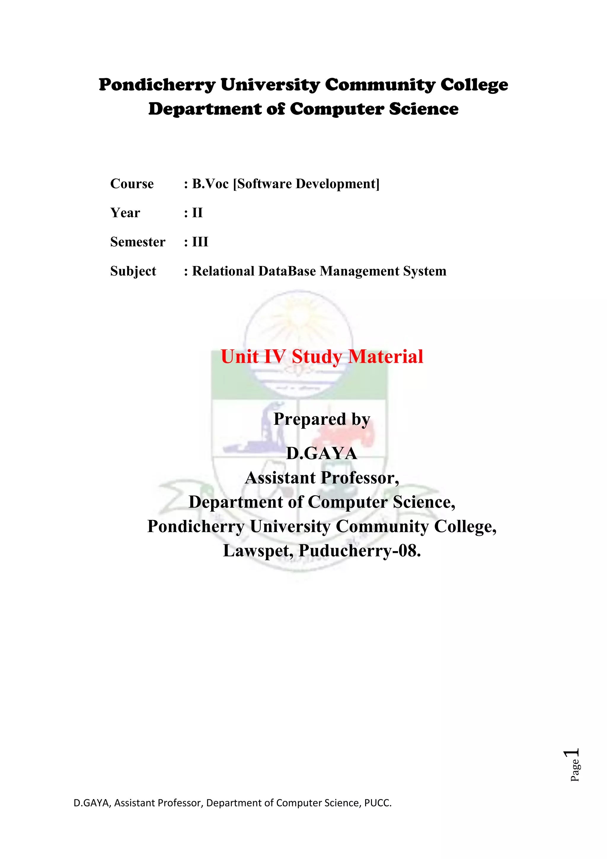 D.GAYA, Assistant Professor, Department of Computer Science, PUCC.
Page1
Pondicherry University Community College
Department of Computer Science
Course : B.Voc [Software Development]
Year : II
Semester : III
Subject : Relational DataBase Management System
Unit IV Study Material
Prepared by
D.GAYA
Assistant Professor,
Department of Computer Science,
Pondicherry University Community College,
Lawspet, Puducherry-08.
 