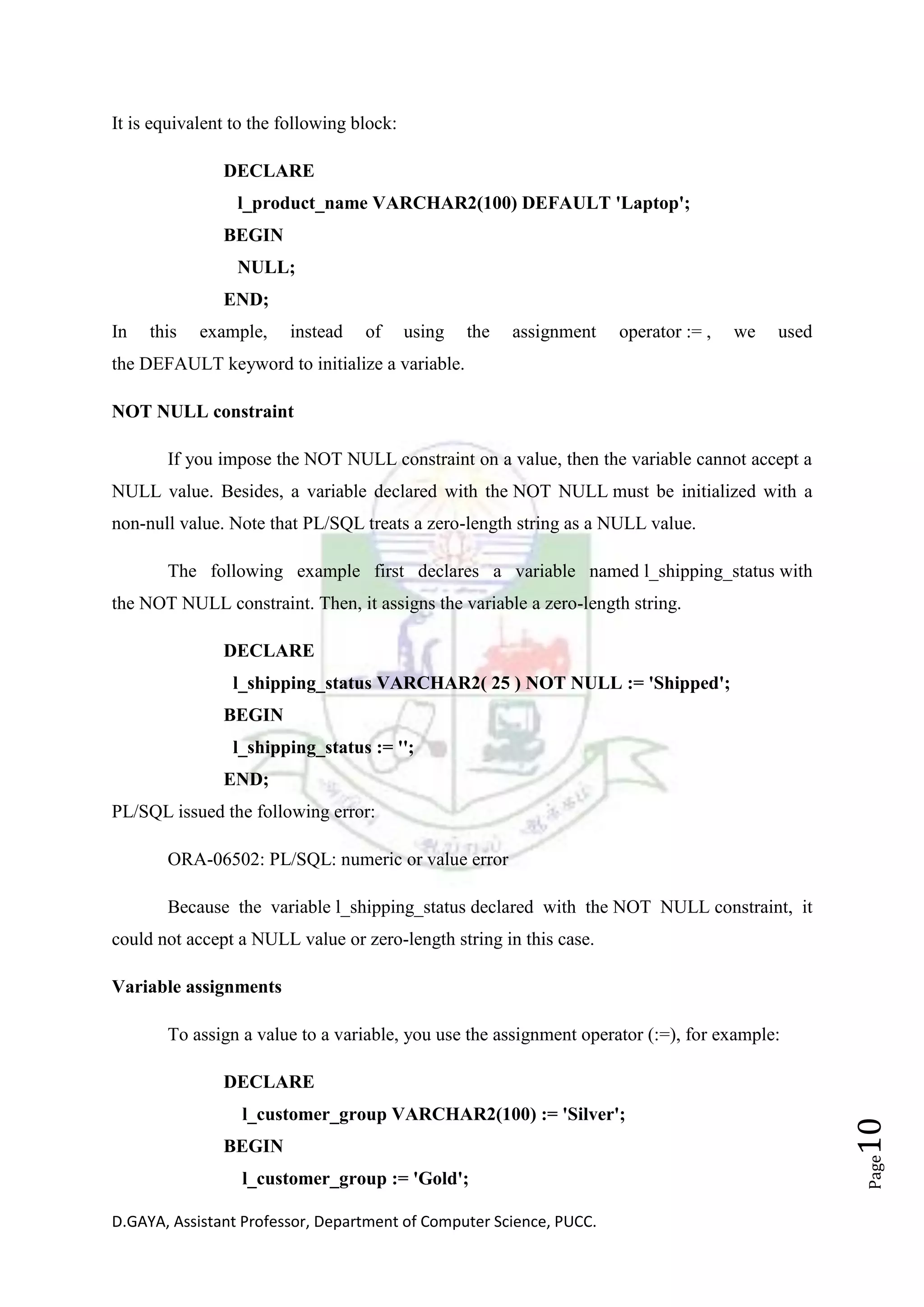 D.GAYA, Assistant Professor, Department of Computer Science, PUCC.
Page10
It is equivalent to the following block:
DECLARE
l_product_name VARCHAR2(100) DEFAULT 'Laptop';
BEGIN
NULL;
END;
In this example, instead of using the assignment operator := , we used
the DEFAULT keyword to initialize a variable.
NOT NULL constraint
If you impose the NOT NULL constraint on a value, then the variable cannot accept a
NULL value. Besides, a variable declared with the NOT NULL must be initialized with a
non-null value. Note that PL/SQL treats a zero-length string as a NULL value.
The following example first declares a variable named l_shipping_status with
the NOT NULL constraint. Then, it assigns the variable a zero-length string.
DECLARE
l_shipping_status VARCHAR2( 25 ) NOT NULL := 'Shipped';
BEGIN
l_shipping_status := '';
END;
PL/SQL issued the following error:
ORA-06502: PL/SQL: numeric or value error
Because the variable l_shipping_status declared with the NOT NULL constraint, it
could not accept a NULL value or zero-length string in this case.
Variable assignments
To assign a value to a variable, you use the assignment operator (:=), for example:
DECLARE
l_customer_group VARCHAR2(100) := 'Silver';
BEGIN
l_customer_group := 'Gold';
 