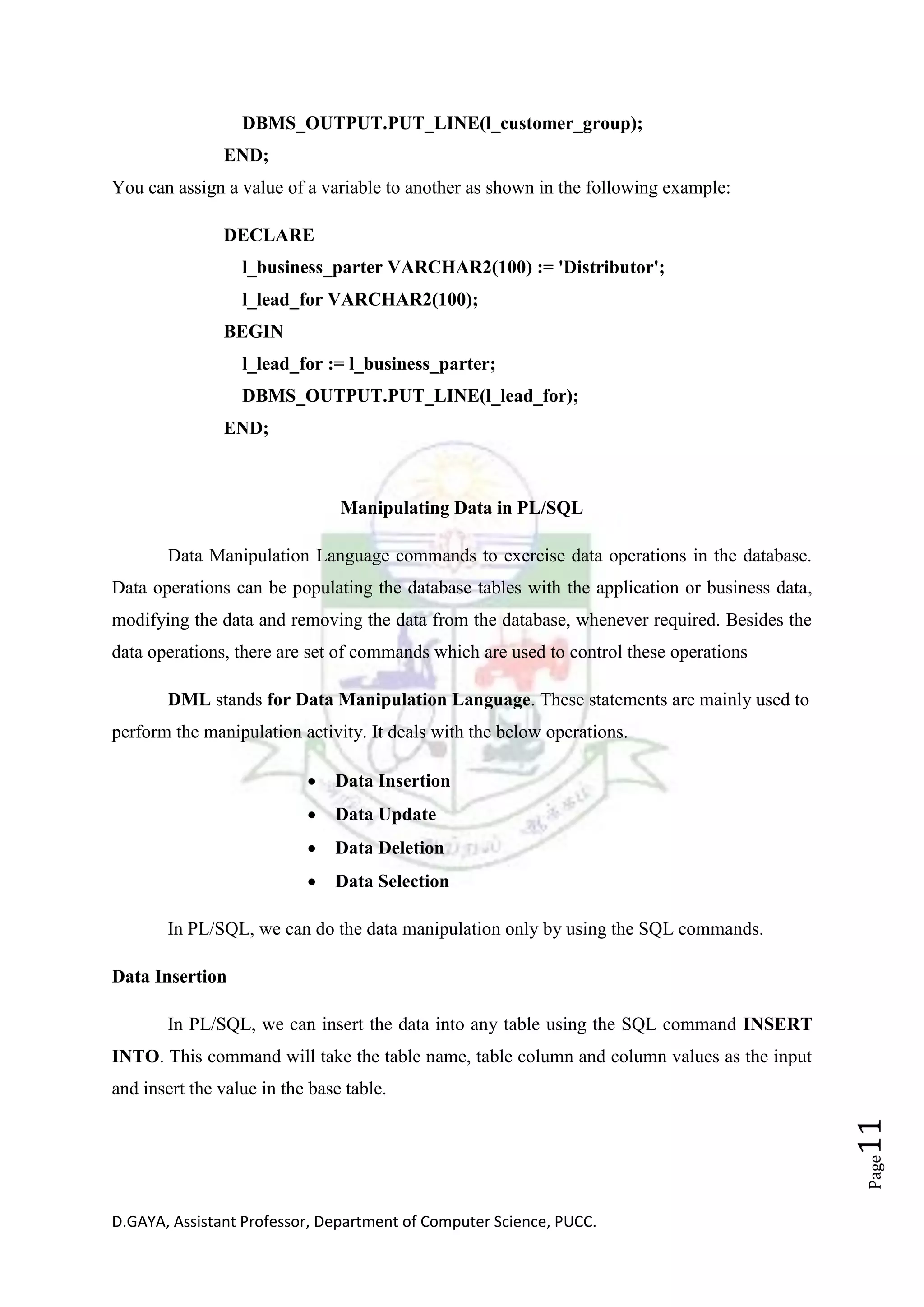 D.GAYA, Assistant Professor, Department of Computer Science, PUCC.
Page11
DBMS_OUTPUT.PUT_LINE(l_customer_group);
END;
You can assign a value of a variable to another as shown in the following example:
DECLARE
l_business_parter VARCHAR2(100) := 'Distributor';
l_lead_for VARCHAR2(100);
BEGIN
l_lead_for := l_business_parter;
DBMS_OUTPUT.PUT_LINE(l_lead_for);
END;
Manipulating Data in PL/SQL
Data Manipulation Language commands to exercise data operations in the database.
Data operations can be populating the database tables with the application or business data,
modifying the data and removing the data from the database, whenever required. Besides the
data operations, there are set of commands which are used to control these operations
DML stands for Data Manipulation Language. These statements are mainly used to
perform the manipulation activity. It deals with the below operations.
• Data Insertion
• Data Update
• Data Deletion
• Data Selection
In PL/SQL, we can do the data manipulation only by using the SQL commands.
Data Insertion
In PL/SQL, we can insert the data into any table using the SQL command INSERT
INTO. This command will take the table name, table column and column values as the input
and insert the value in the base table.
 