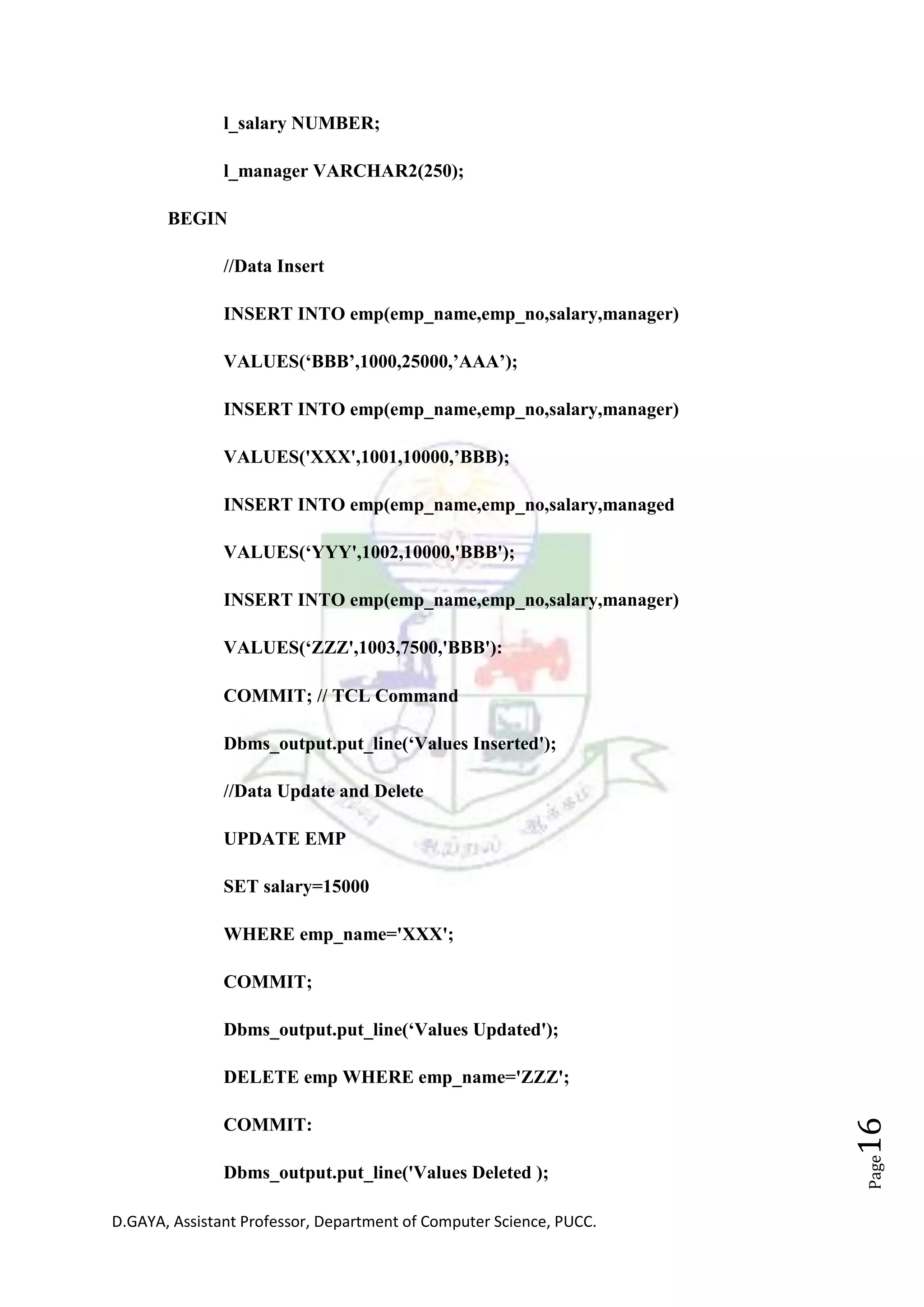 D.GAYA, Assistant Professor, Department of Computer Science, PUCC.
Page16
l_salary NUMBER;
l_manager VARCHAR2(250);
BEGIN
//Data Insert
INSERT INTO emp(emp_name,emp_no,salary,manager)
VALUES(‘BBB’,1000,25000,’AAA’);
INSERT INTO emp(emp_name,emp_no,salary,manager)
VALUES('XXX',1001,10000,’BBB);
INSERT INTO emp(emp_name,emp_no,salary,managed
VALUES(‘YYY',1002,10000,'BBB');
INSERT INTO emp(emp_name,emp_no,salary,manager)
VALUES(‘ZZZ',1003,7500,'BBB'):
COMMIT; // TCL Command
Dbms_output.put_line(‘Values Inserted');
//Data Update and Delete
UPDATE EMP
SET salary=15000
WHERE emp_name='XXX';
COMMIT;
Dbms_output.put_line(‘Values Updated');
DELETE emp WHERE emp_name='ZZZ';
COMMIT:
Dbms_output.put_line('Values Deleted );
 