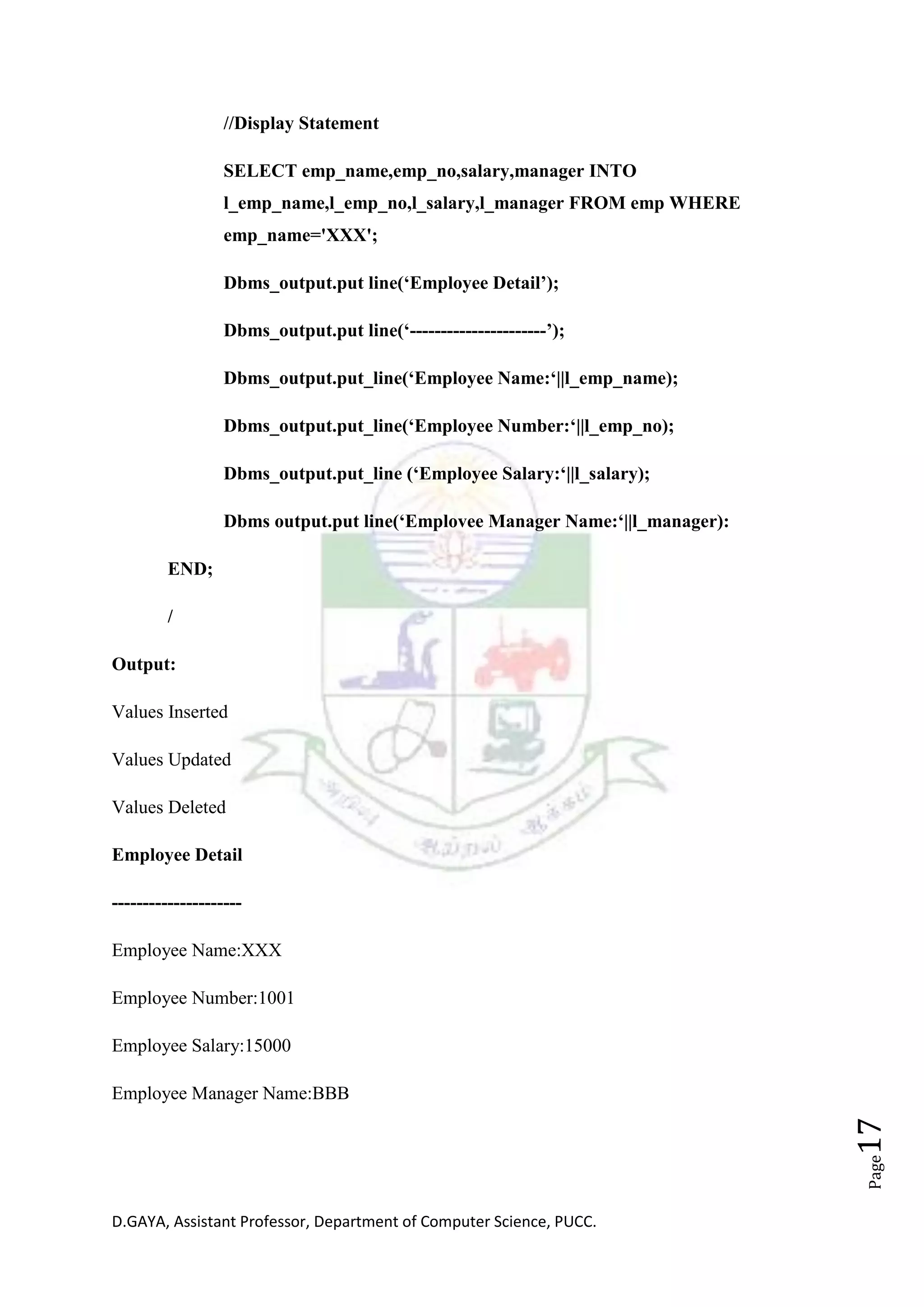 D.GAYA, Assistant Professor, Department of Computer Science, PUCC.
Page17
//Display Statement
SELECT emp_name,emp_no,salary,manager INTO
l_emp_name,l_emp_no,l_salary,l_manager FROM emp WHERE
emp_name='XXX';
Dbms_output.put line(‘Employee Detail’);
Dbms_output.put line(‘----------------------’);
Dbms_output.put_line(‘Employee Name:‘||l_emp_name);
Dbms_output.put_line(‘Employee Number:‘||l_emp_no);
Dbms_output.put_line (‘Employee Salary:‘||l_salary);
Dbms output.put line(‘Emplovee Manager Name:‘||l_manager):
END;
/
Output:
Values Inserted
Values Updated
Values Deleted
Employee Detail
---------------------
Employee Name:XXX
Employee Number:1001
Employee Salary:15000
Employee Manager Name:BBB
 