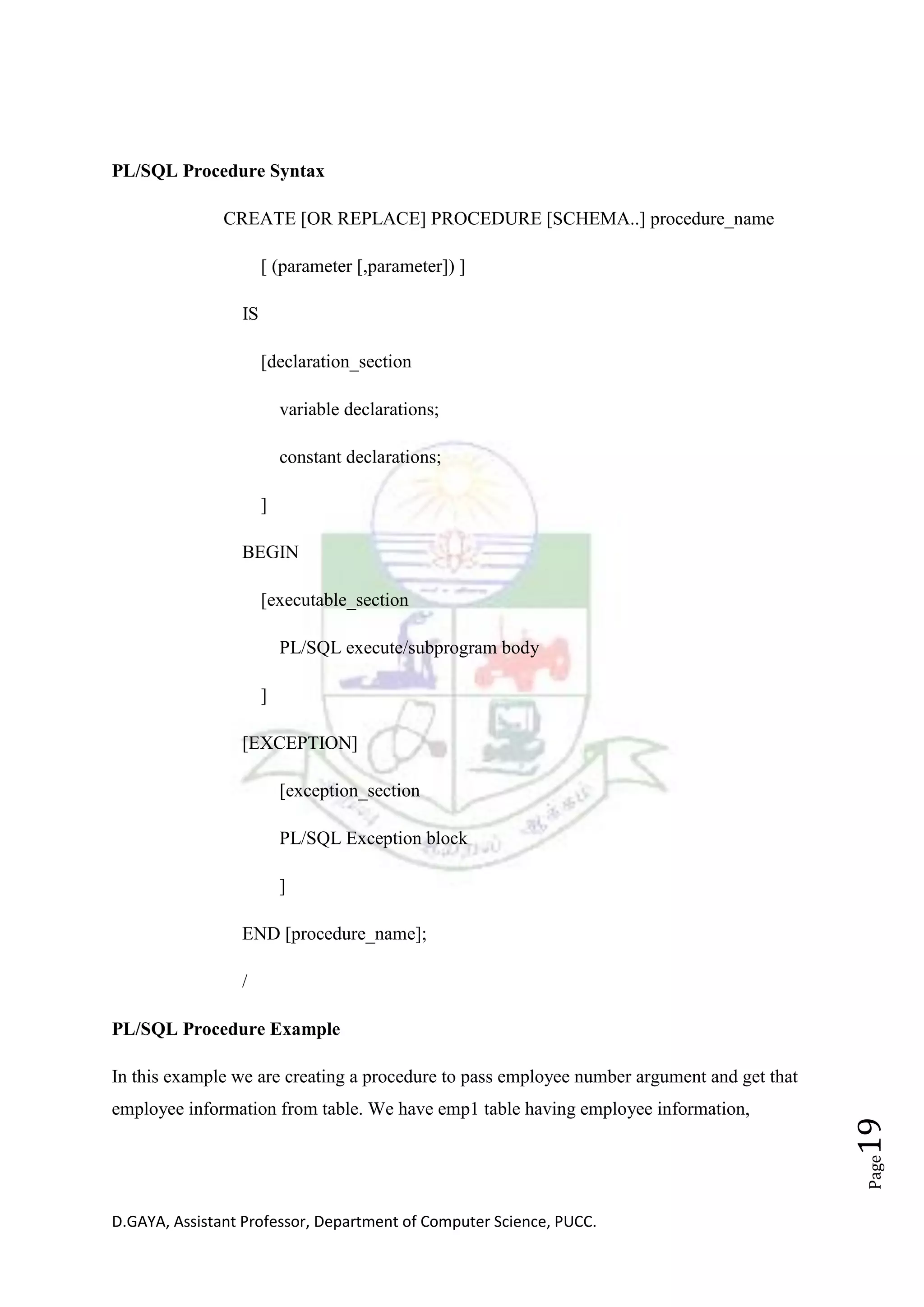 D.GAYA, Assistant Professor, Department of Computer Science, PUCC.
Page19
PL/SQL Procedure Syntax
CREATE [OR REPLACE] PROCEDURE [SCHEMA..] procedure_name
[ (parameter [,parameter]) ]
IS
[declaration_section
variable declarations;
constant declarations;
]
BEGIN
[executable_section
PL/SQL execute/subprogram body
]
[EXCEPTION]
[exception_section
PL/SQL Exception block
]
END [procedure_name];
/
PL/SQL Procedure Example
In this example we are creating a procedure to pass employee number argument and get that
employee information from table. We have emp1 table having employee information,
 