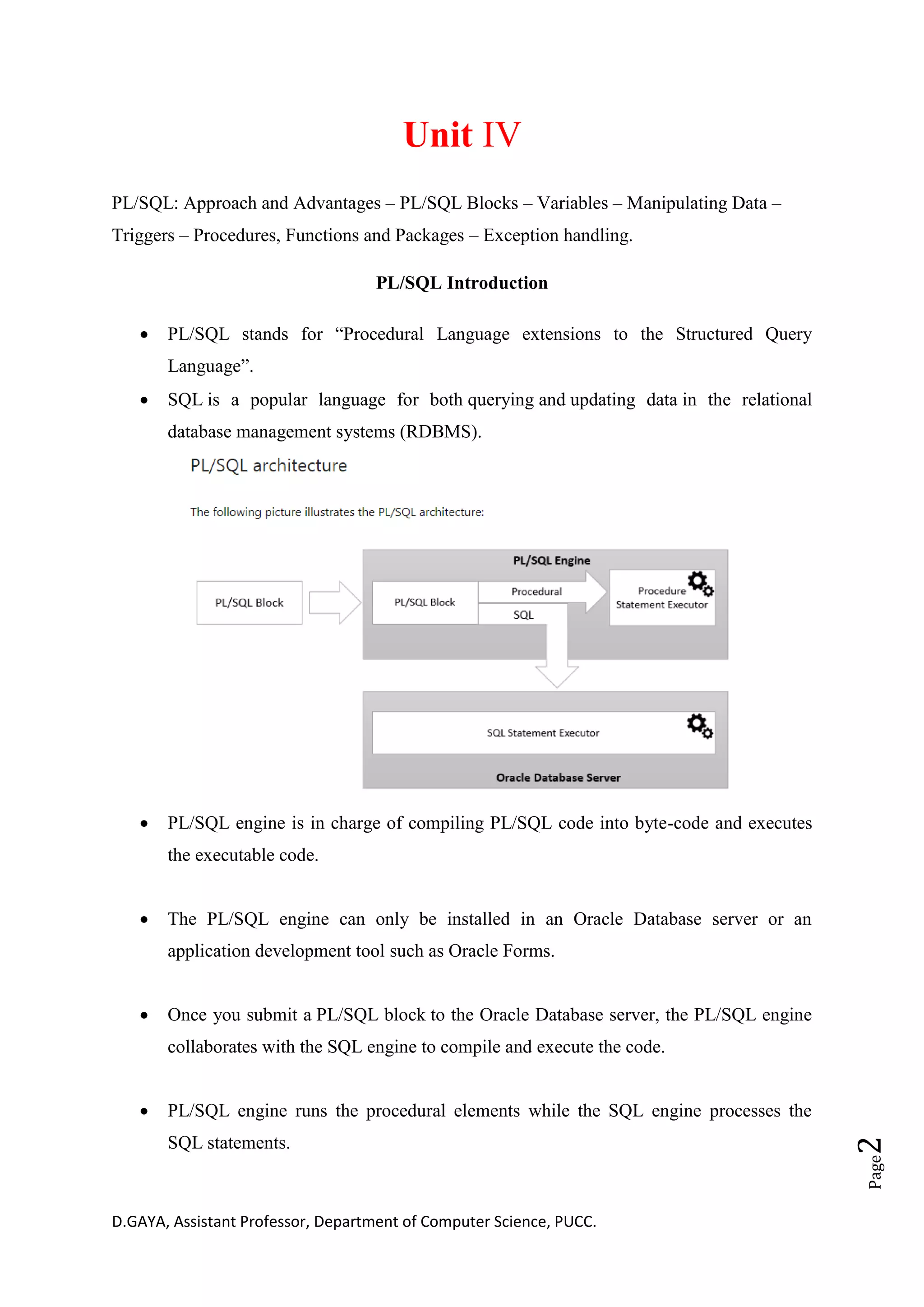 D.GAYA, Assistant Professor, Department of Computer Science, PUCC.
Page2
Unit IV
PL/SQL: Approach and Advantages – PL/SQL Blocks – Variables – Manipulating Data –
Triggers – Procedures, Functions and Packages – Exception handling.
PL/SQL Introduction
• PL/SQL stands for “Procedural Language extensions to the Structured Query
Language”.
• SQL is a popular language for both querying and updating data in the relational
database management systems (RDBMS).
• PL/SQL engine is in charge of compiling PL/SQL code into byte-code and executes
the executable code.
• The PL/SQL engine can only be installed in an Oracle Database server or an
application development tool such as Oracle Forms.
• Once you submit a PL/SQL block to the Oracle Database server, the PL/SQL engine
collaborates with the SQL engine to compile and execute the code.
• PL/SQL engine runs the procedural elements while the SQL engine processes the
SQL statements.
 