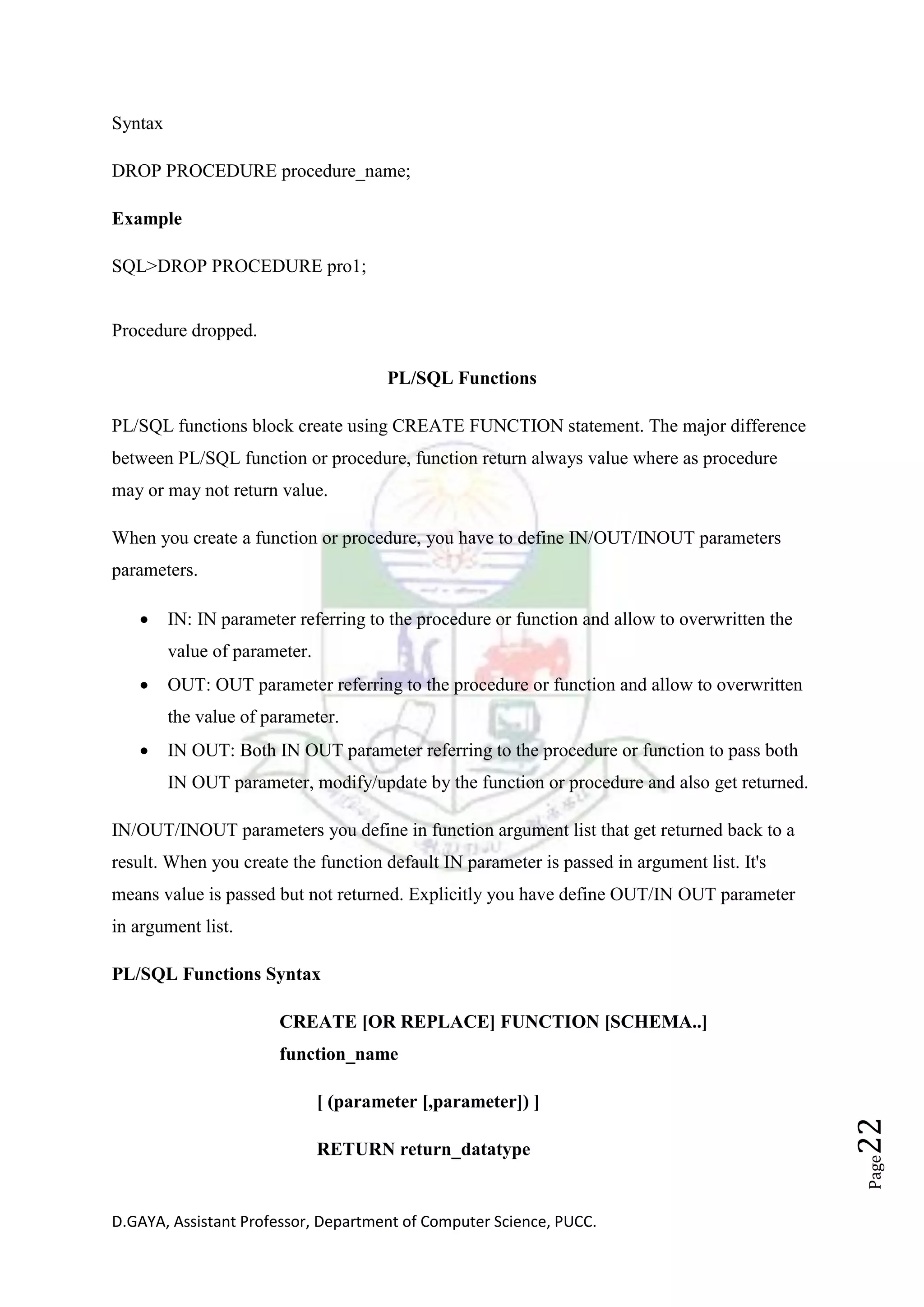 D.GAYA, Assistant Professor, Department of Computer Science, PUCC.
Page22
Syntax
DROP PROCEDURE procedure_name;
Example
SQL>DROP PROCEDURE pro1;
Procedure dropped.
PL/SQL Functions
PL/SQL functions block create using CREATE FUNCTION statement. The major difference
between PL/SQL function or procedure, function return always value where as procedure
may or may not return value.
When you create a function or procedure, you have to define IN/OUT/INOUT parameters
parameters.
• IN: IN parameter referring to the procedure or function and allow to overwritten the
value of parameter.
• OUT: OUT parameter referring to the procedure or function and allow to overwritten
the value of parameter.
• IN OUT: Both IN OUT parameter referring to the procedure or function to pass both
IN OUT parameter, modify/update by the function or procedure and also get returned.
IN/OUT/INOUT parameters you define in function argument list that get returned back to a
result. When you create the function default IN parameter is passed in argument list. It's
means value is passed but not returned. Explicitly you have define OUT/IN OUT parameter
in argument list.
PL/SQL Functions Syntax
CREATE [OR REPLACE] FUNCTION [SCHEMA..]
function_name
[ (parameter [,parameter]) ]
RETURN return_datatype
 