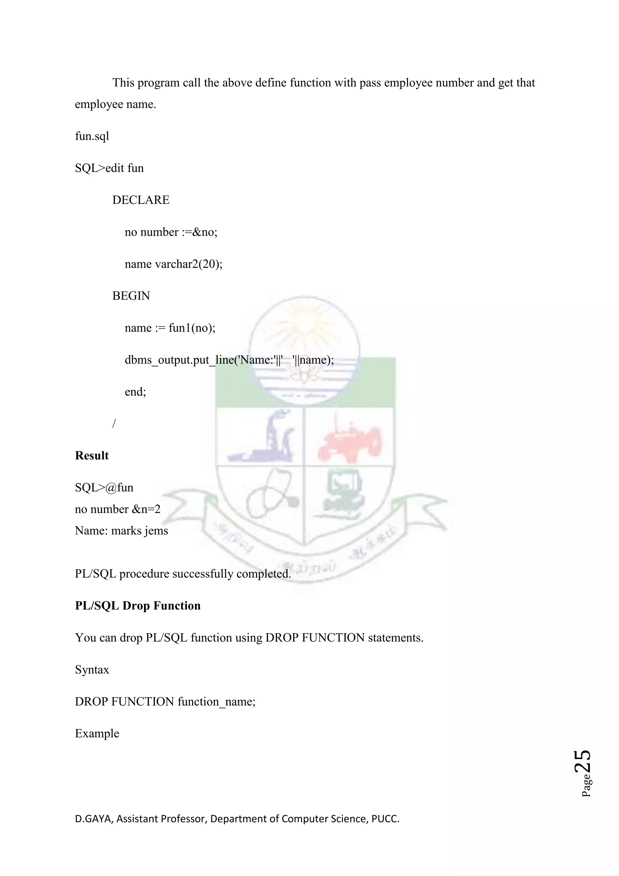 D.GAYA, Assistant Professor, Department of Computer Science, PUCC.
Page25
This program call the above define function with pass employee number and get that
employee name.
fun.sql
SQL>edit fun
DECLARE
no number :=&no;
name varchar2(20);
BEGIN
name := fun1(no);
dbms_output.put_line('Name:'||' '||name);
end;
/
Result
SQL>@fun
no number &n=2
Name: marks jems
PL/SQL procedure successfully completed.
PL/SQL Drop Function
You can drop PL/SQL function using DROP FUNCTION statements.
Syntax
DROP FUNCTION function_name;
Example
 