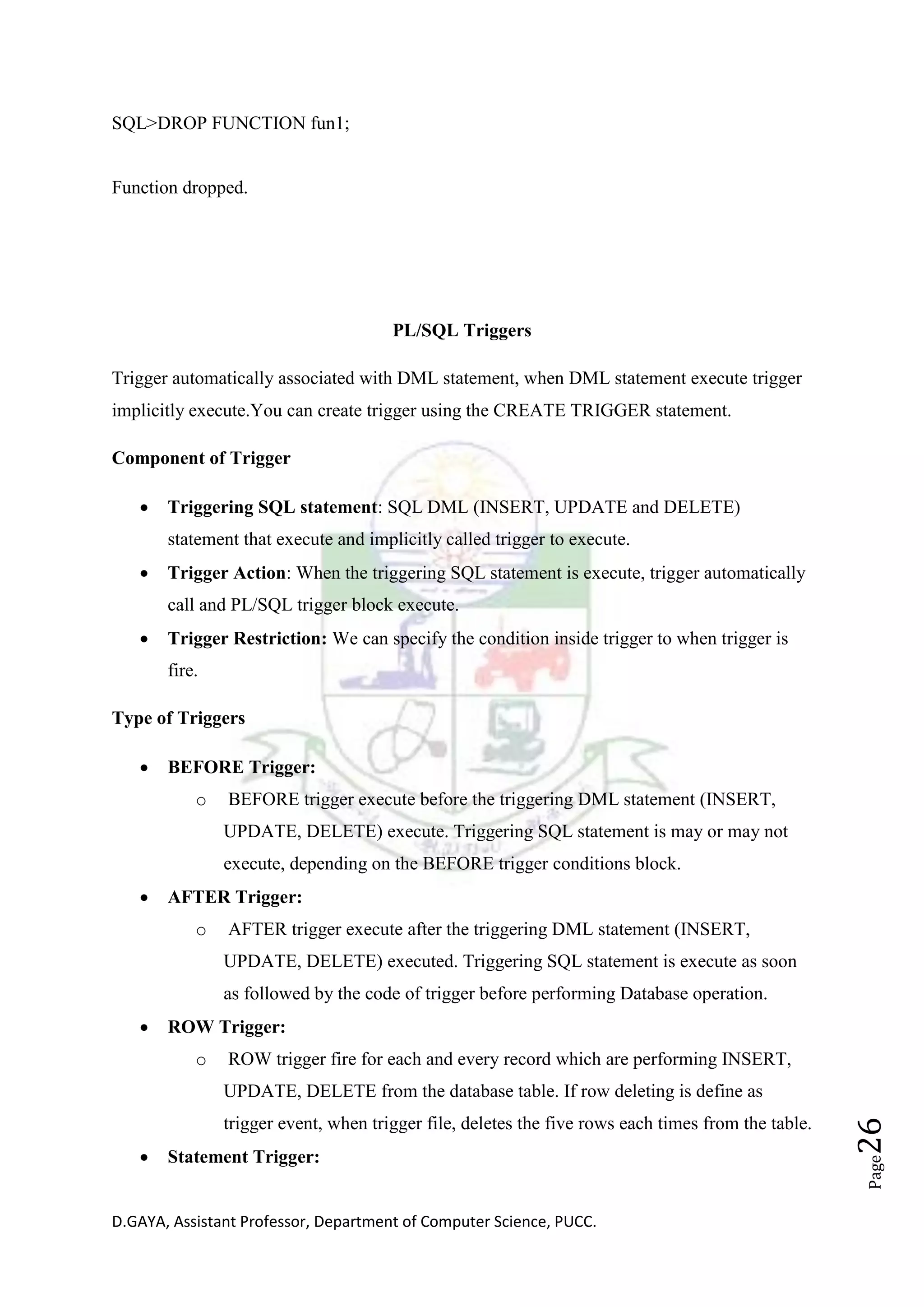 D.GAYA, Assistant Professor, Department of Computer Science, PUCC.
Page26
SQL>DROP FUNCTION fun1;
Function dropped.
PL/SQL Triggers
Trigger automatically associated with DML statement, when DML statement execute trigger
implicitly execute.You can create trigger using the CREATE TRIGGER statement.
Component of Trigger
• Triggering SQL statement: SQL DML (INSERT, UPDATE and DELETE)
statement that execute and implicitly called trigger to execute.
• Trigger Action: When the triggering SQL statement is execute, trigger automatically
call and PL/SQL trigger block execute.
• Trigger Restriction: We can specify the condition inside trigger to when trigger is
fire.
Type of Triggers
• BEFORE Trigger:
o BEFORE trigger execute before the triggering DML statement (INSERT,
UPDATE, DELETE) execute. Triggering SQL statement is may or may not
execute, depending on the BEFORE trigger conditions block.
• AFTER Trigger:
o AFTER trigger execute after the triggering DML statement (INSERT,
UPDATE, DELETE) executed. Triggering SQL statement is execute as soon
as followed by the code of trigger before performing Database operation.
• ROW Trigger:
o ROW trigger fire for each and every record which are performing INSERT,
UPDATE, DELETE from the database table. If row deleting is define as
trigger event, when trigger file, deletes the five rows each times from the table.
• Statement Trigger:
 