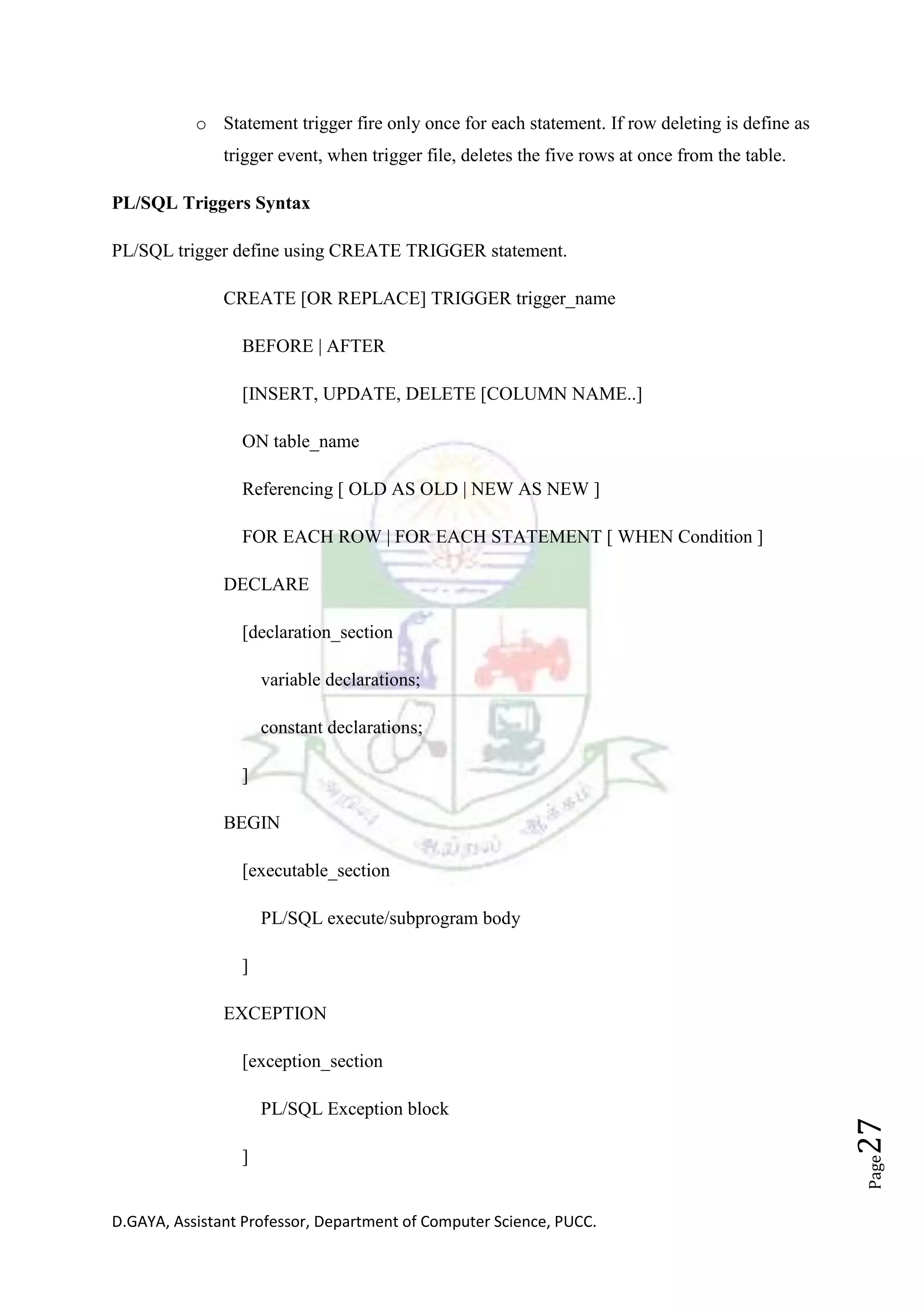 D.GAYA, Assistant Professor, Department of Computer Science, PUCC.
Page27
o Statement trigger fire only once for each statement. If row deleting is define as
trigger event, when trigger file, deletes the five rows at once from the table.
PL/SQL Triggers Syntax
PL/SQL trigger define using CREATE TRIGGER statement.
CREATE [OR REPLACE] TRIGGER trigger_name
BEFORE | AFTER
[INSERT, UPDATE, DELETE [COLUMN NAME..]
ON table_name
Referencing [ OLD AS OLD | NEW AS NEW ]
FOR EACH ROW | FOR EACH STATEMENT [ WHEN Condition ]
DECLARE
[declaration_section
variable declarations;
constant declarations;
]
BEGIN
[executable_section
PL/SQL execute/subprogram body
]
EXCEPTION
[exception_section
PL/SQL Exception block
]
 