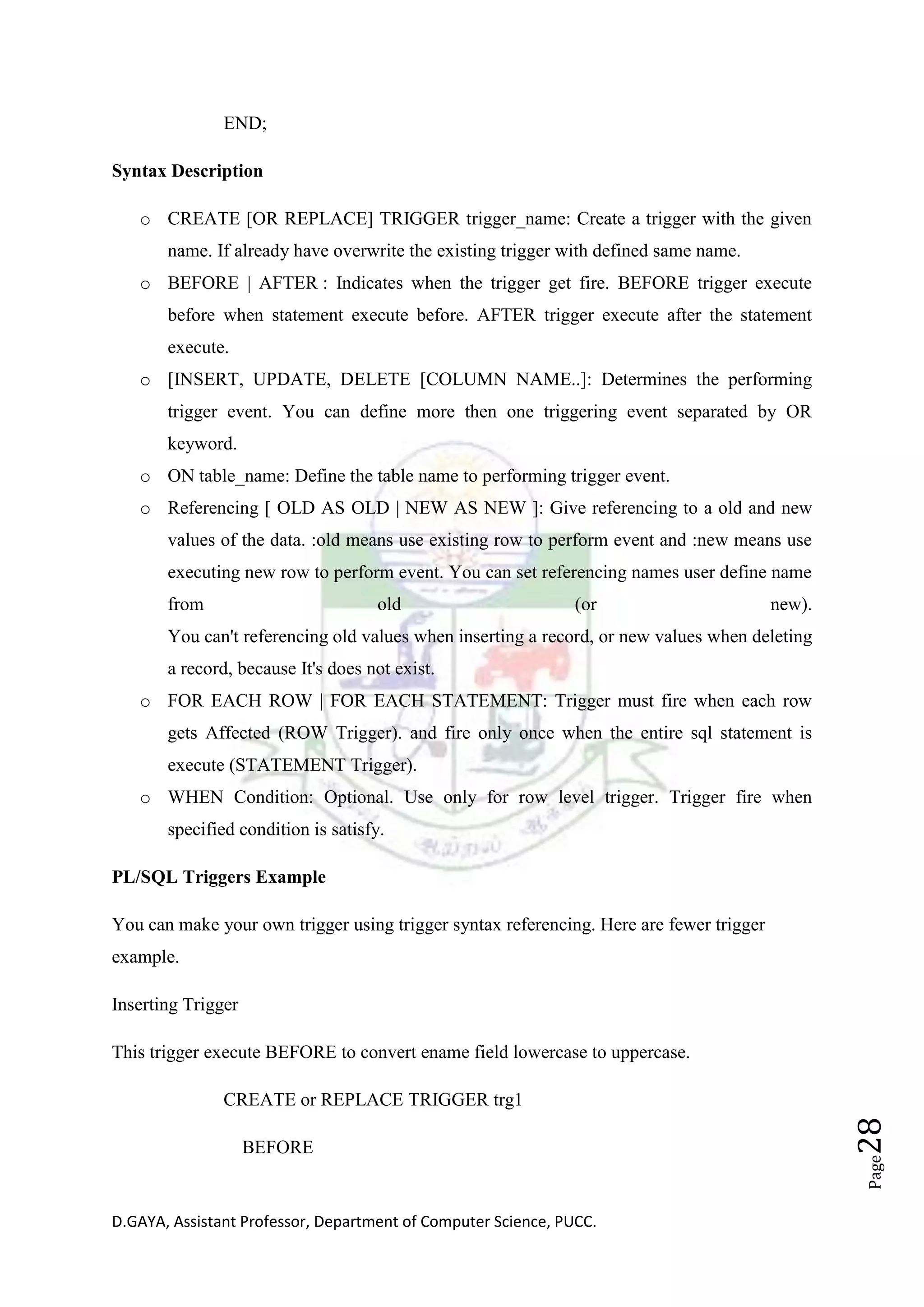 D.GAYA, Assistant Professor, Department of Computer Science, PUCC.
Page28
END;
Syntax Description
o CREATE [OR REPLACE] TRIGGER trigger_name: Create a trigger with the given
name. If already have overwrite the existing trigger with defined same name.
o BEFORE | AFTER : Indicates when the trigger get fire. BEFORE trigger execute
before when statement execute before. AFTER trigger execute after the statement
execute.
o [INSERT, UPDATE, DELETE [COLUMN NAME..]: Determines the performing
trigger event. You can define more then one triggering event separated by OR
keyword.
o ON table_name: Define the table name to performing trigger event.
o Referencing [ OLD AS OLD | NEW AS NEW ]: Give referencing to a old and new
values of the data. :old means use existing row to perform event and :new means use
executing new row to perform event. You can set referencing names user define name
from old (or new).
You can't referencing old values when inserting a record, or new values when deleting
a record, because It's does not exist.
o FOR EACH ROW | FOR EACH STATEMENT: Trigger must fire when each row
gets Affected (ROW Trigger). and fire only once when the entire sql statement is
execute (STATEMENT Trigger).
o WHEN Condition: Optional. Use only for row level trigger. Trigger fire when
specified condition is satisfy.
PL/SQL Triggers Example
You can make your own trigger using trigger syntax referencing. Here are fewer trigger
example.
Inserting Trigger
This trigger execute BEFORE to convert ename field lowercase to uppercase.
CREATE or REPLACE TRIGGER trg1
BEFORE
 