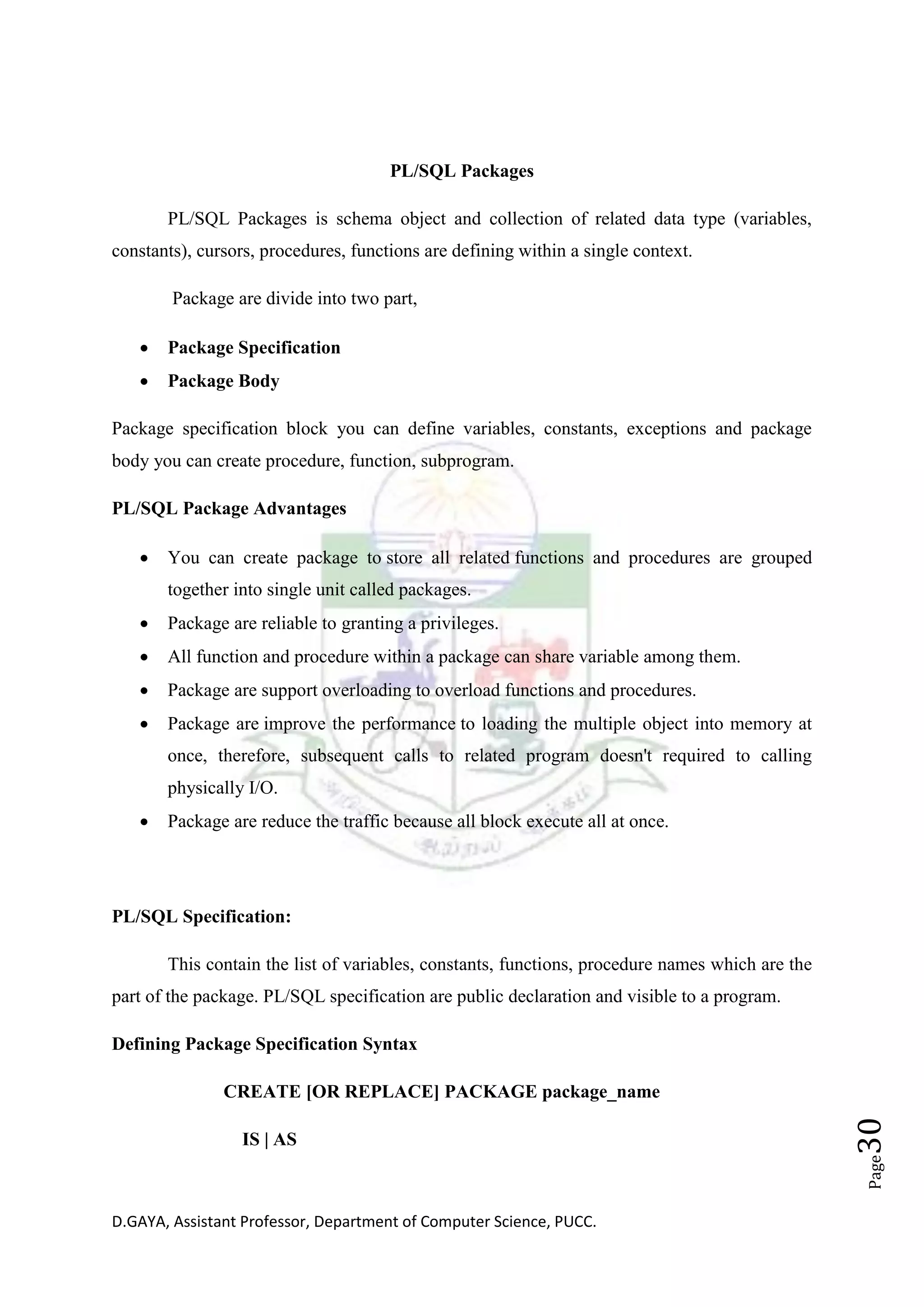 D.GAYA, Assistant Professor, Department of Computer Science, PUCC.
Page30
PL/SQL Packages
PL/SQL Packages is schema object and collection of related data type (variables,
constants), cursors, procedures, functions are defining within a single context.
Package are divide into two part,
• Package Specification
• Package Body
Package specification block you can define variables, constants, exceptions and package
body you can create procedure, function, subprogram.
PL/SQL Package Advantages
• You can create package to store all related functions and procedures are grouped
together into single unit called packages.
• Package are reliable to granting a privileges.
• All function and procedure within a package can share variable among them.
• Package are support overloading to overload functions and procedures.
• Package are improve the performance to loading the multiple object into memory at
once, therefore, subsequent calls to related program doesn't required to calling
physically I/O.
• Package are reduce the traffic because all block execute all at once.
PL/SQL Specification:
This contain the list of variables, constants, functions, procedure names which are the
part of the package. PL/SQL specification are public declaration and visible to a program.
Defining Package Specification Syntax
CREATE [OR REPLACE] PACKAGE package_name
IS | AS
 