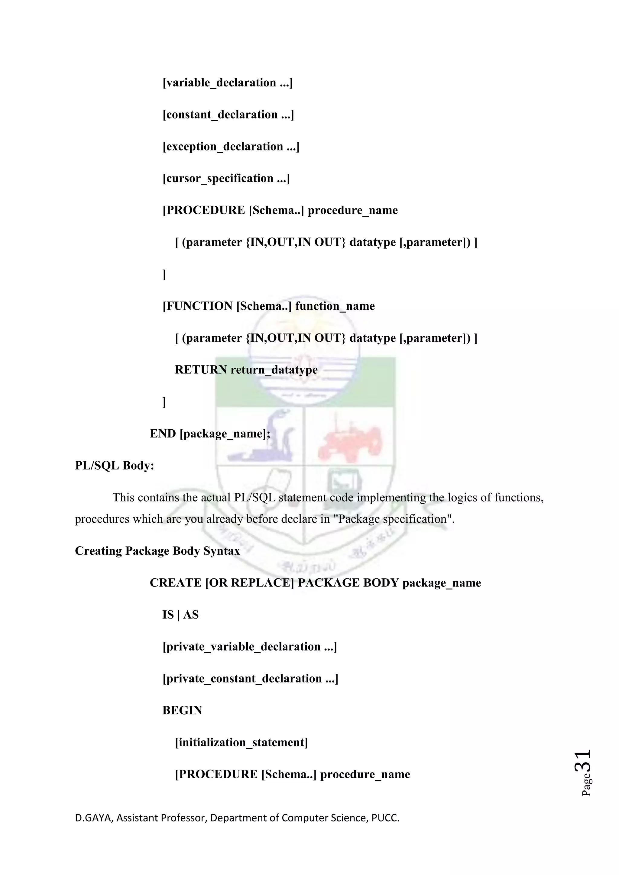 D.GAYA, Assistant Professor, Department of Computer Science, PUCC.
Page31
[variable_declaration ...]
[constant_declaration ...]
[exception_declaration ...]
[cursor_specification ...]
[PROCEDURE [Schema..] procedure_name
[ (parameter {IN,OUT,IN OUT} datatype [,parameter]) ]
]
[FUNCTION [Schema..] function_name
[ (parameter {IN,OUT,IN OUT} datatype [,parameter]) ]
RETURN return_datatype
]
END [package_name];
PL/SQL Body:
This contains the actual PL/SQL statement code implementing the logics of functions,
procedures which are you already before declare in "Package specification".
Creating Package Body Syntax
CREATE [OR REPLACE] PACKAGE BODY package_name
IS | AS
[private_variable_declaration ...]
[private_constant_declaration ...]
BEGIN
[initialization_statement]
[PROCEDURE [Schema..] procedure_name
 