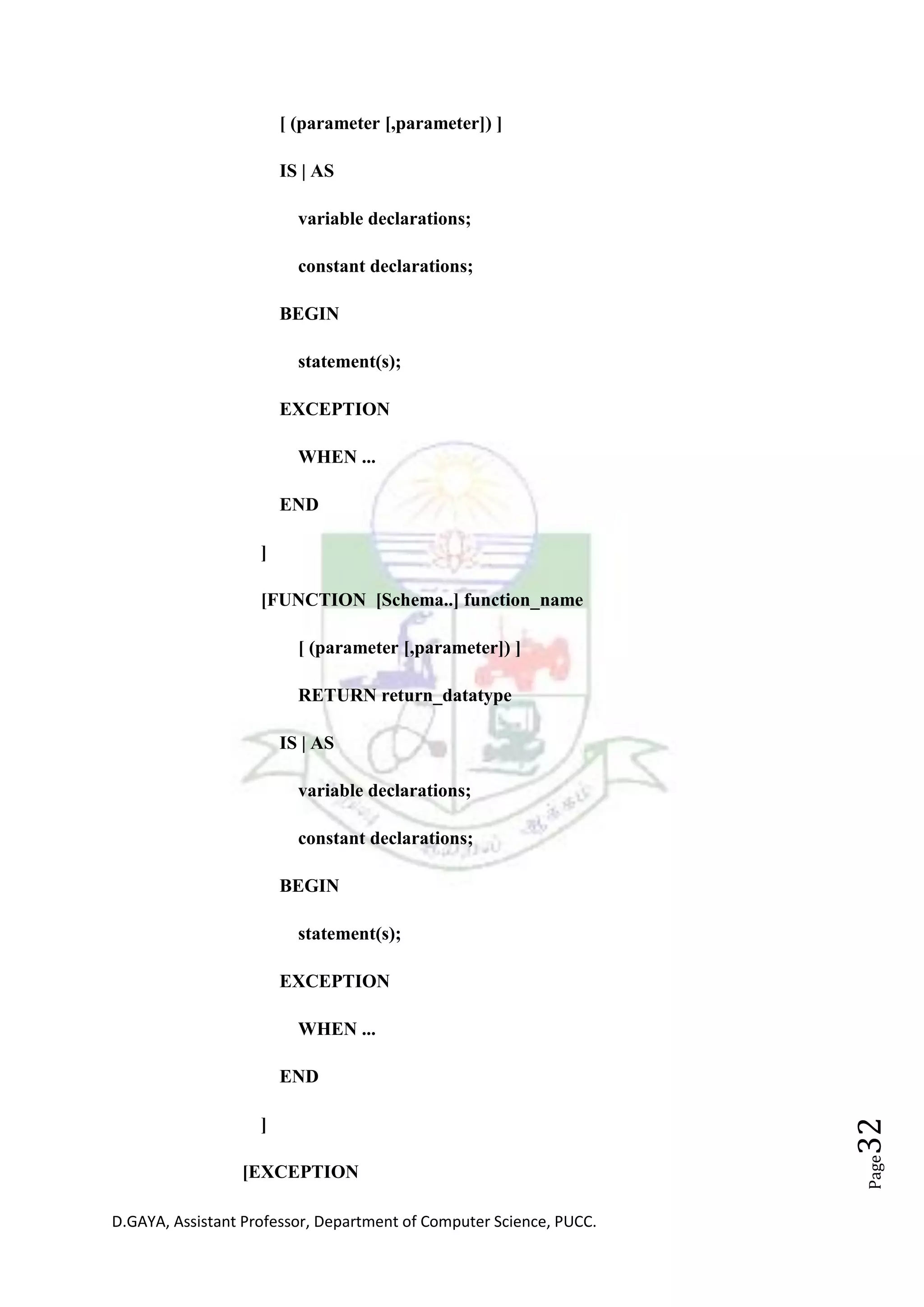 D.GAYA, Assistant Professor, Department of Computer Science, PUCC.
Page32
[ (parameter [,parameter]) ]
IS | AS
variable declarations;
constant declarations;
BEGIN
statement(s);
EXCEPTION
WHEN ...
END
]
[FUNCTION [Schema..] function_name
[ (parameter [,parameter]) ]
RETURN return_datatype
IS | AS
variable declarations;
constant declarations;
BEGIN
statement(s);
EXCEPTION
WHEN ...
END
]
[EXCEPTION
 