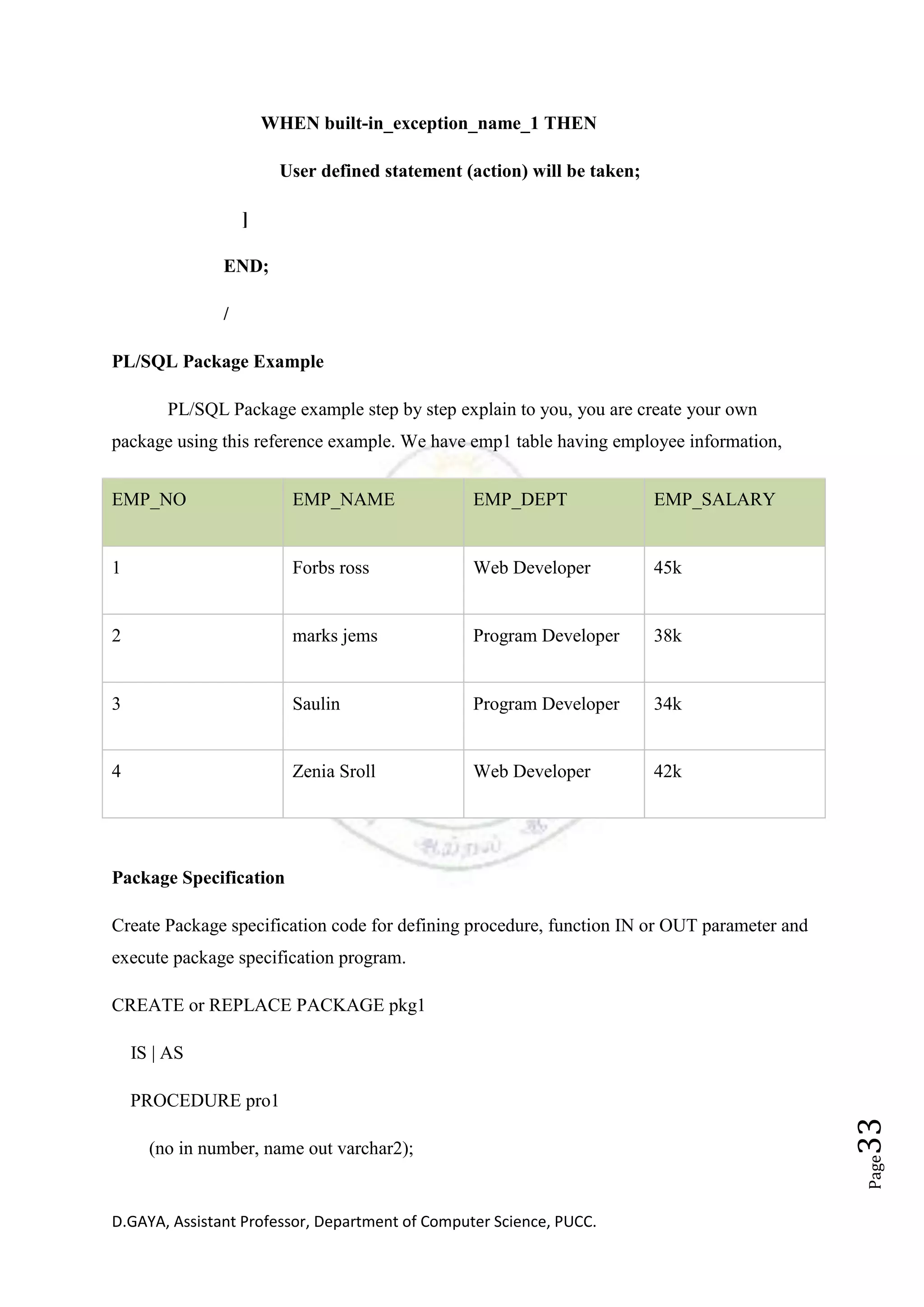 D.GAYA, Assistant Professor, Department of Computer Science, PUCC.
Page33
WHEN built-in_exception_name_1 THEN
User defined statement (action) will be taken;
]
END;
/
PL/SQL Package Example
PL/SQL Package example step by step explain to you, you are create your own
package using this reference example. We have emp1 table having employee information,
EMP_NO EMP_NAME EMP_DEPT EMP_SALARY
1 Forbs ross Web Developer 45k
2 marks jems Program Developer 38k
3 Saulin Program Developer 34k
4 Zenia Sroll Web Developer 42k
Package Specification
Create Package specification code for defining procedure, function IN or OUT parameter and
execute package specification program.
CREATE or REPLACE PACKAGE pkg1
IS | AS
PROCEDURE pro1
(no in number, name out varchar2);
 