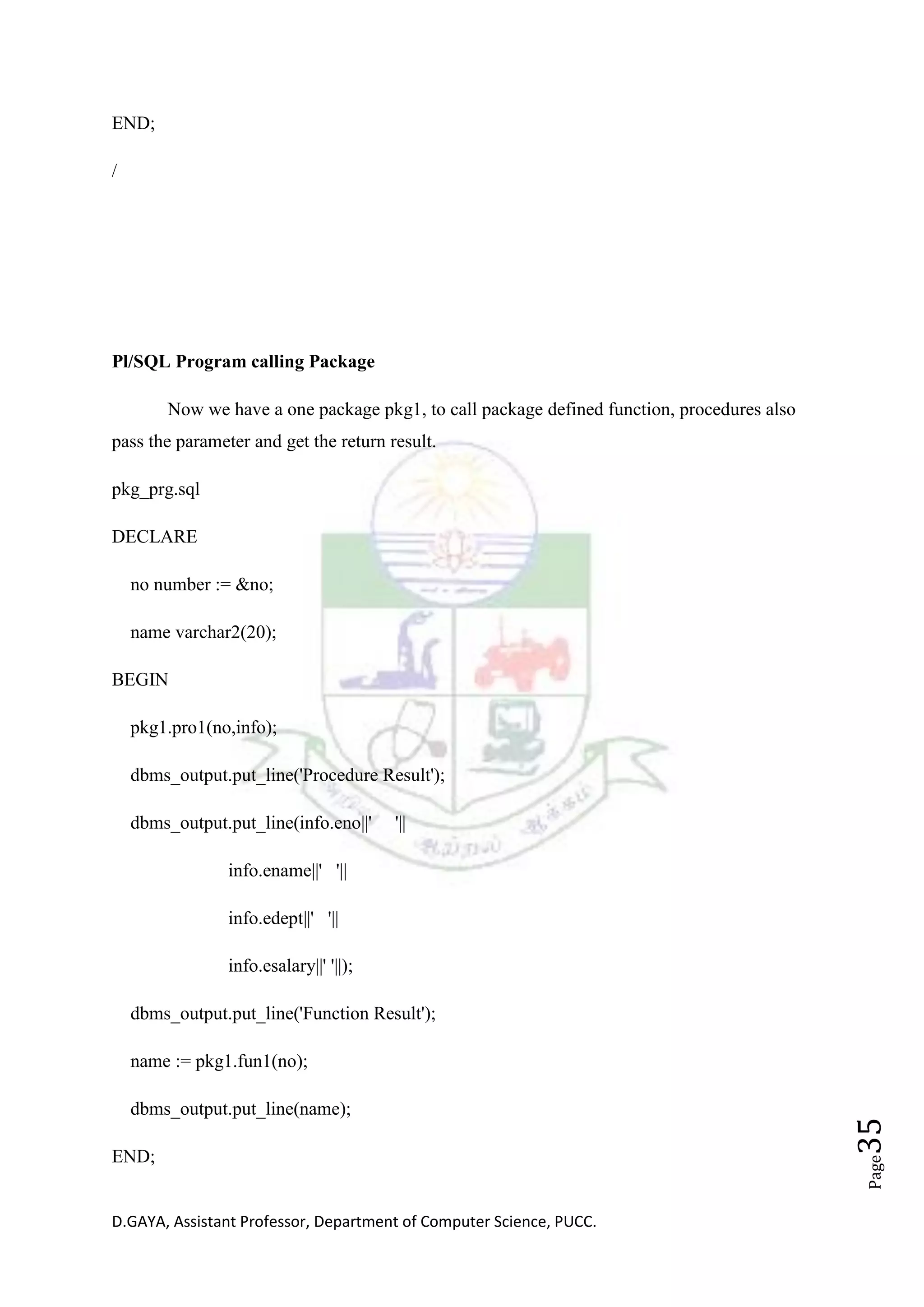 D.GAYA, Assistant Professor, Department of Computer Science, PUCC.
Page35
END;
/
Pl/SQL Program calling Package
Now we have a one package pkg1, to call package defined function, procedures also
pass the parameter and get the return result.
pkg_prg.sql
DECLARE
no number := &no;
name varchar2(20);
BEGIN
pkg1.pro1(no,info);
dbms_output.put_line('Procedure Result');
dbms_output.put_line(info.eno||' '||
info.ename||' '||
info.edept||' '||
info.esalary||' '||);
dbms_output.put_line('Function Result');
name := pkg1.fun1(no);
dbms_output.put_line(name);
END;
 