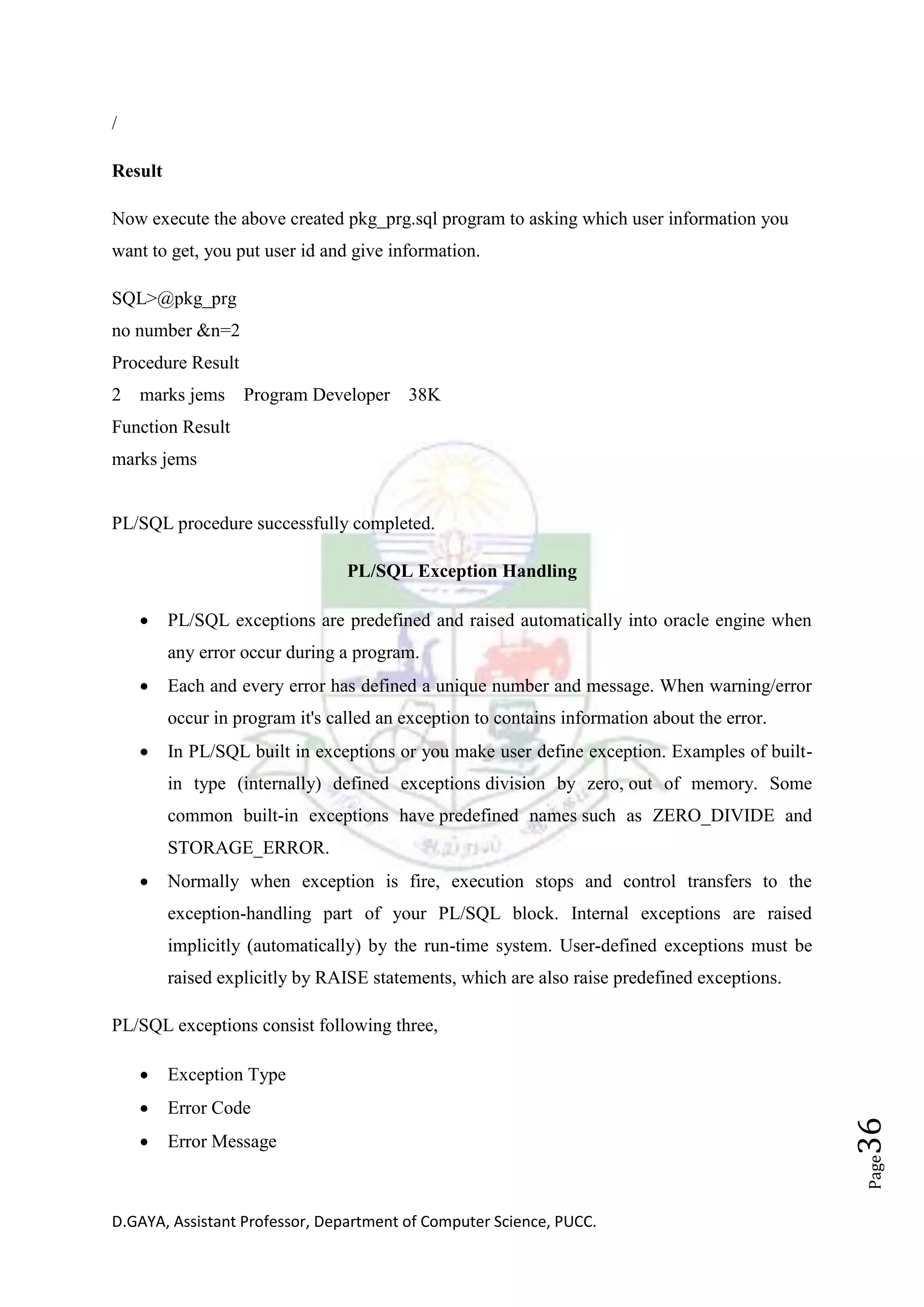 D.GAYA, Assistant Professor, Department of Computer Science, PUCC.
Page36
/
Result
Now execute the above created pkg_prg.sql program to asking which user information you
want to get, you put user id and give information.
SQL>@pkg_prg
no number &n=2
Procedure Result
2 marks jems Program Developer 38K
Function Result
marks jems
PL/SQL procedure successfully completed.
PL/SQL Exception Handling
• PL/SQL exceptions are predefined and raised automatically into oracle engine when
any error occur during a program.
• Each and every error has defined a unique number and message. When warning/error
occur in program it's called an exception to contains information about the error.
• In PL/SQL built in exceptions or you make user define exception. Examples of built-
in type (internally) defined exceptions division by zero, out of memory. Some
common built-in exceptions have predefined names such as ZERO_DIVIDE and
STORAGE_ERROR.
• Normally when exception is fire, execution stops and control transfers to the
exception-handling part of your PL/SQL block. Internal exceptions are raised
implicitly (automatically) by the run-time system. User-defined exceptions must be
raised explicitly by RAISE statements, which are also raise predefined exceptions.
PL/SQL exceptions consist following three,
• Exception Type
• Error Code
• Error Message
 