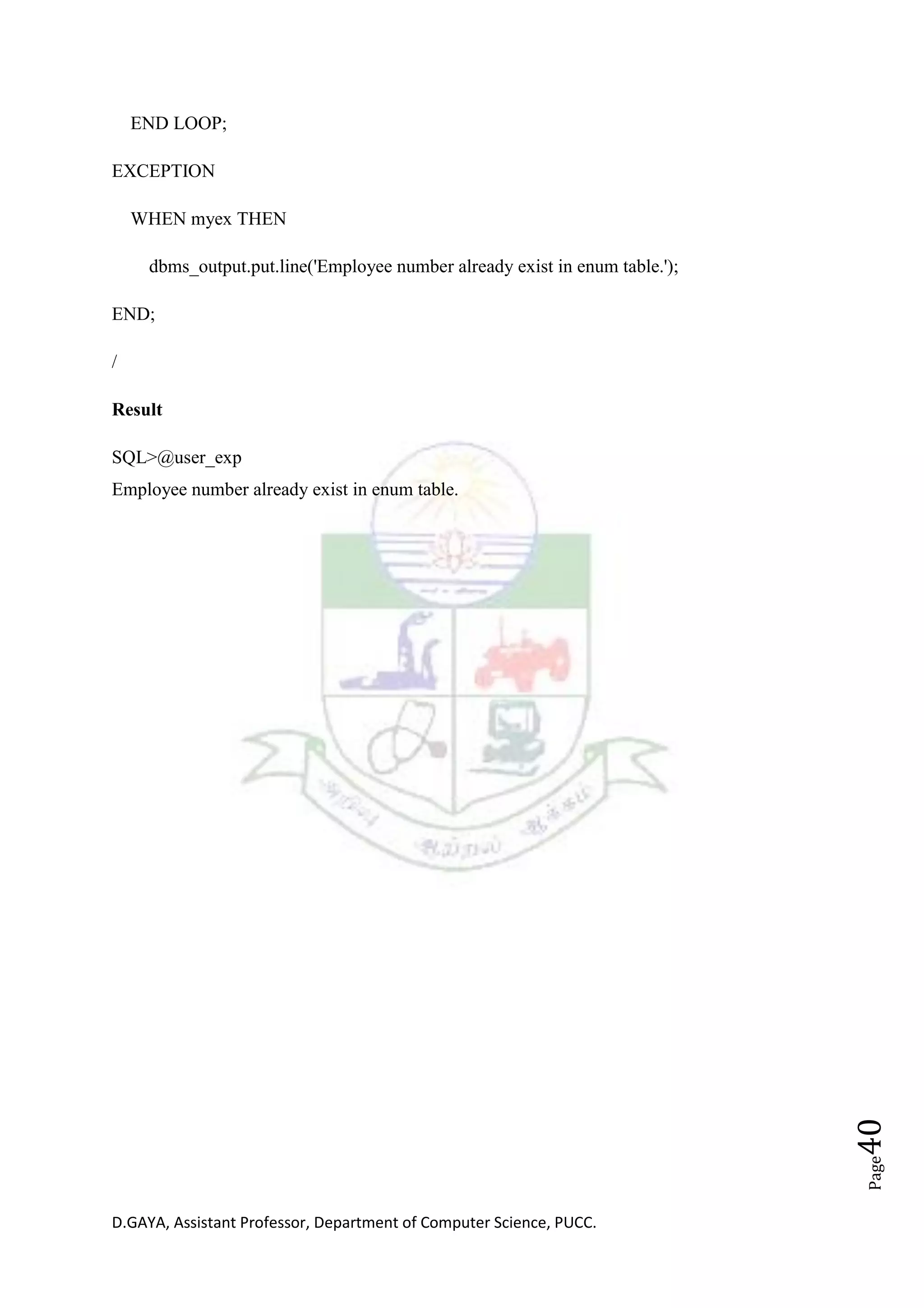 D.GAYA, Assistant Professor, Department of Computer Science, PUCC.
Page40
END LOOP;
EXCEPTION
WHEN myex THEN
dbms_output.put.line('Employee number already exist in enum table.');
END;
/
Result
SQL>@user_exp
Employee number already exist in enum table.
 