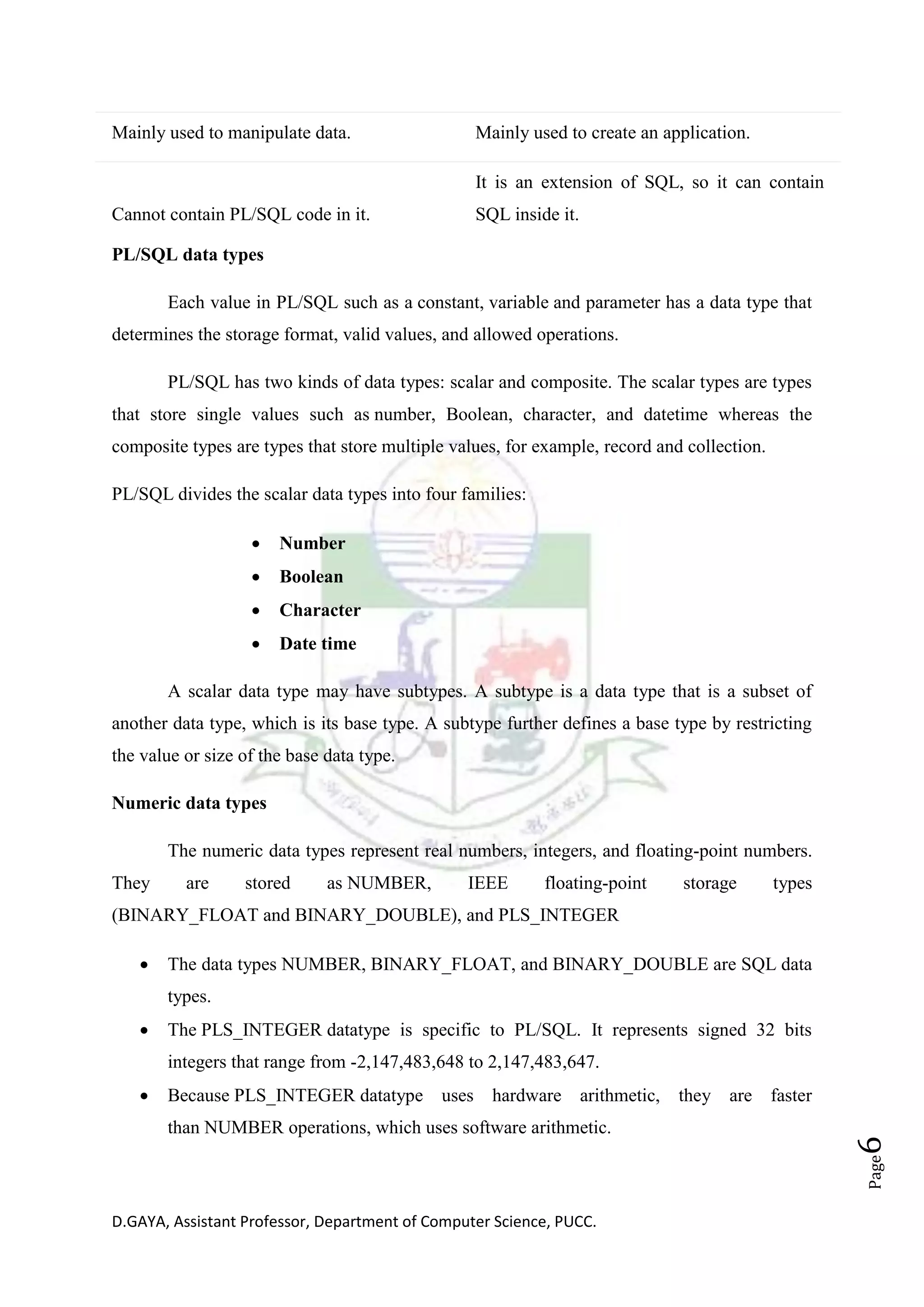 D.GAYA, Assistant Professor, Department of Computer Science, PUCC.
Page6
Mainly used to manipulate data. Mainly used to create an application.
Cannot contain PL/SQL code in it.
It is an extension of SQL, so it can contain
SQL inside it.
PL/SQL data types
Each value in PL/SQL such as a constant, variable and parameter has a data type that
determines the storage format, valid values, and allowed operations.
PL/SQL has two kinds of data types: scalar and composite. The scalar types are types
that store single values such as number, Boolean, character, and datetime whereas the
composite types are types that store multiple values, for example, record and collection.
PL/SQL divides the scalar data types into four families:
• Number
• Boolean
• Character
• Date time
A scalar data type may have subtypes. A subtype is a data type that is a subset of
another data type, which is its base type. A subtype further defines a base type by restricting
the value or size of the base data type.
Numeric data types
The numeric data types represent real numbers, integers, and floating-point numbers.
They are stored as NUMBER, IEEE floating-point storage types
(BINARY_FLOAT and BINARY_DOUBLE), and PLS_INTEGER
• The data types NUMBER, BINARY_FLOAT, and BINARY_DOUBLE are SQL data
types.
• The PLS_INTEGER datatype is specific to PL/SQL. It represents signed 32 bits
integers that range from -2,147,483,648 to 2,147,483,647.
• Because PLS_INTEGER datatype uses hardware arithmetic, they are faster
than NUMBER operations, which uses software arithmetic.
 