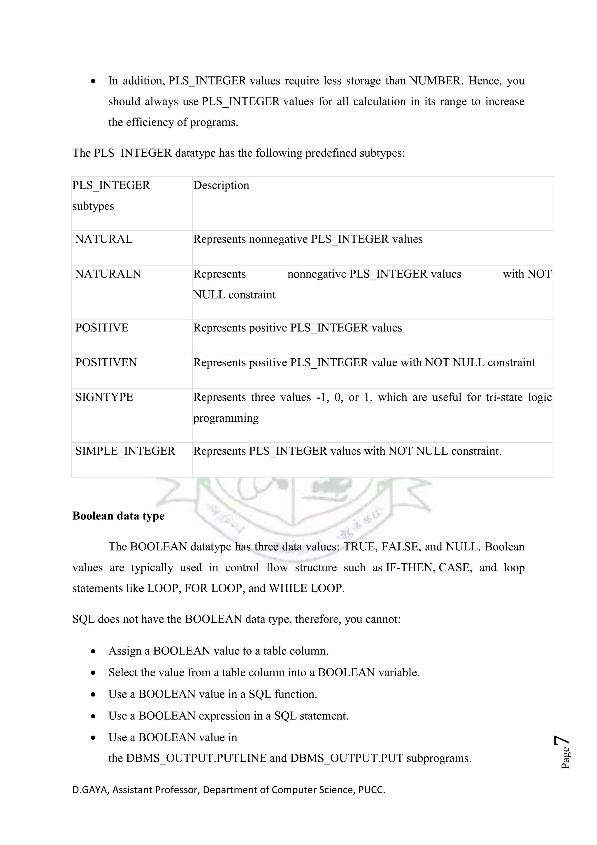 D.GAYA, Assistant Professor, Department of Computer Science, PUCC.
Page7
• In addition, PLS_INTEGER values require less storage than NUMBER. Hence, you
should always use PLS_INTEGER values for all calculation in its range to increase
the efficiency of programs.
The PLS_INTEGER datatype has the following predefined subtypes:
PLS_INTEGER
subtypes
Description
NATURAL Represents nonnegative PLS_INTEGER values
NATURALN Represents nonnegative PLS_INTEGER values with NOT
NULL constraint
POSITIVE Represents positive PLS_INTEGER values
POSITIVEN Represents positive PLS_INTEGER value with NOT NULL constraint
SIGNTYPE Represents three values -1, 0, or 1, which are useful for tri-state logic
programming
SIMPLE_INTEGER Represents PLS_INTEGER values with NOT NULL constraint.
Boolean data type
The BOOLEAN datatype has three data values: TRUE, FALSE, and NULL. Boolean
values are typically used in control flow structure such as IF-THEN, CASE, and loop
statements like LOOP, FOR LOOP, and WHILE LOOP.
SQL does not have the BOOLEAN data type, therefore, you cannot:
• Assign a BOOLEAN value to a table column.
• Select the value from a table column into a BOOLEAN variable.
• Use a BOOLEAN value in a SQL function.
• Use a BOOLEAN expression in a SQL statement.
• Use a BOOLEAN value in
the DBMS_OUTPUT.PUTLINE and DBMS_OUTPUT.PUT subprograms.
 