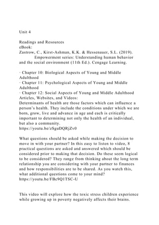 Unit 4
Readings and Resources
eBook:
Zastrow, C., Kirst-Ashman, K.K. & Hessenauer, S.L. (2019).
Empowerment series: Understanding human behavior
and the social environment (11th Ed.). Cengage Learning.
· Chapter 10: Biological Aspects of Young and Middle
Adulthood
· Chapter 11: Psychological Aspects of Young and Middle
Adulthood
· Chapter 12: Social Aspects of Young and Middle Adulthood
Articles, Websites, and Videos:
Determinants of health are those factors which can influence a
person’s health. They include the conditions under which we are
born, grow, live and advance in age and each is critically
important to determining not only the health of an individual,
but also a community.
https://youtu.be/zSguDQRjZv0
What questions should be asked while making the decision to
move in with your partner? In this easy to listen to video, 8
practical questions are asked and answered which should be
considered prior to making that decision. Do these seem logical
to be considered? They range from thinking about the long term
relationship you are considering with your partner to finances
and how responsibilities are to be shared. As you watch this,
what additional questions come to your mind?
https://youtu.be/FBc9Q1TSC-U
This video will explore how the toxic stress children experience
while growing up in poverty negatively affects their brains.
 
