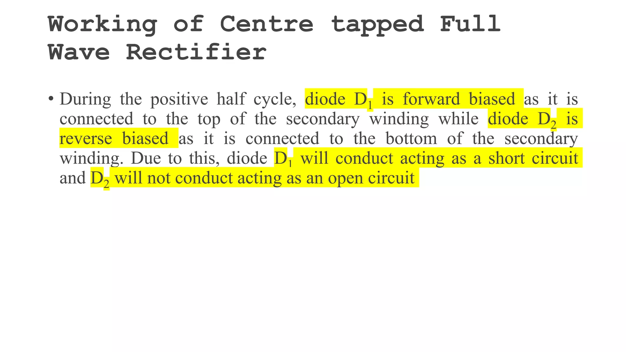 Working of Centre tapped Full
Wave Rectifier
• During the positive half cycle, diode D1 is forward biased as it is
connected to the top of the secondary winding while diode D2 is
reverse biased as it is connected to the bottom of the secondary
winding. Due to this, diode D1 will conduct acting as a short circuit
and D2 will not conduct acting as an open circuit
 