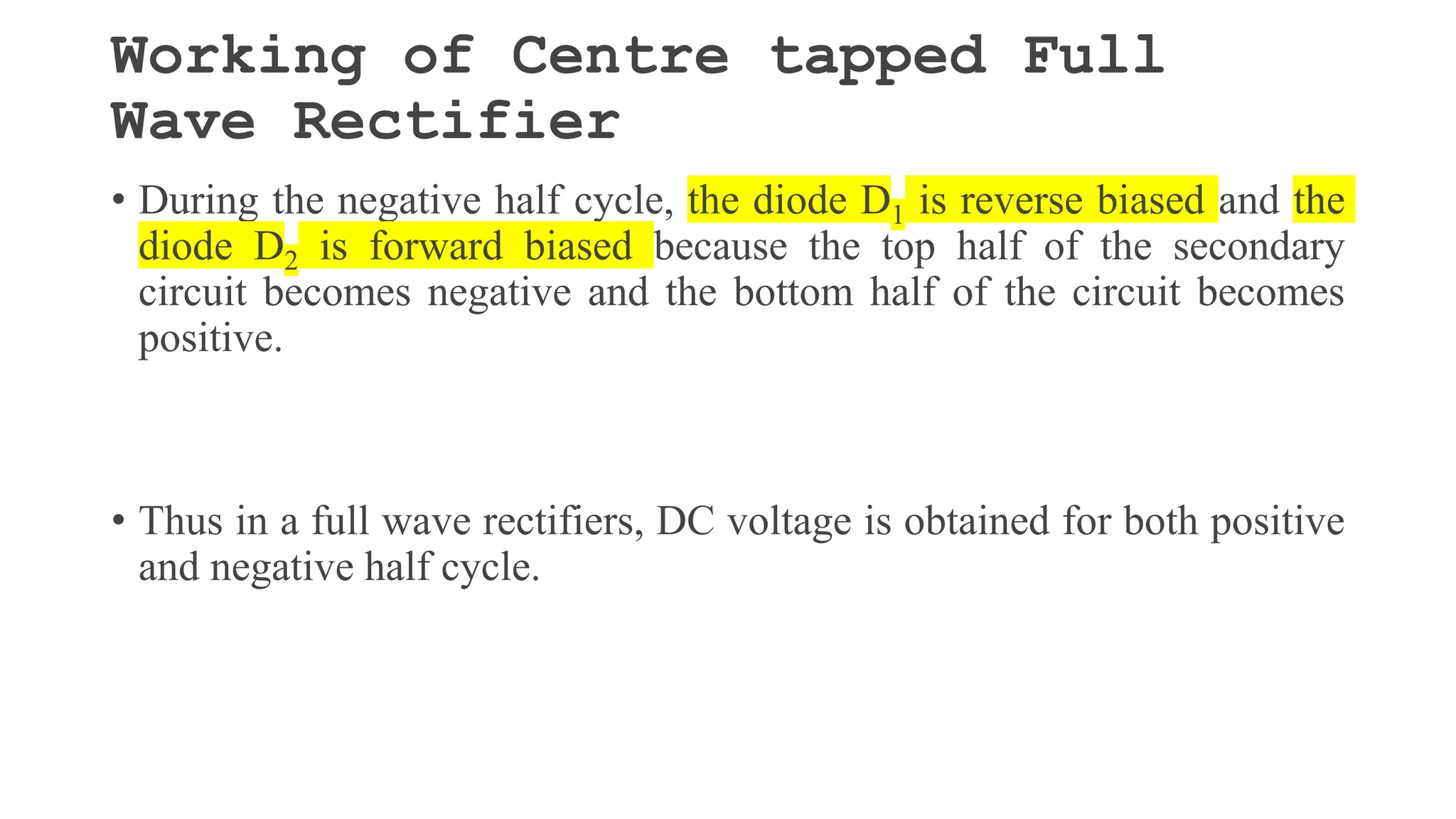 Working of Centre tapped Full
Wave Rectifier
• During the negative half cycle, the diode D1 is reverse biased and the
diode D2 is forward biased because the top half of the secondary
circuit becomes negative and the bottom half of the circuit becomes
positive.
• Thus in a full wave rectifiers, DC voltage is obtained for both positive
and negative half cycle.
 
