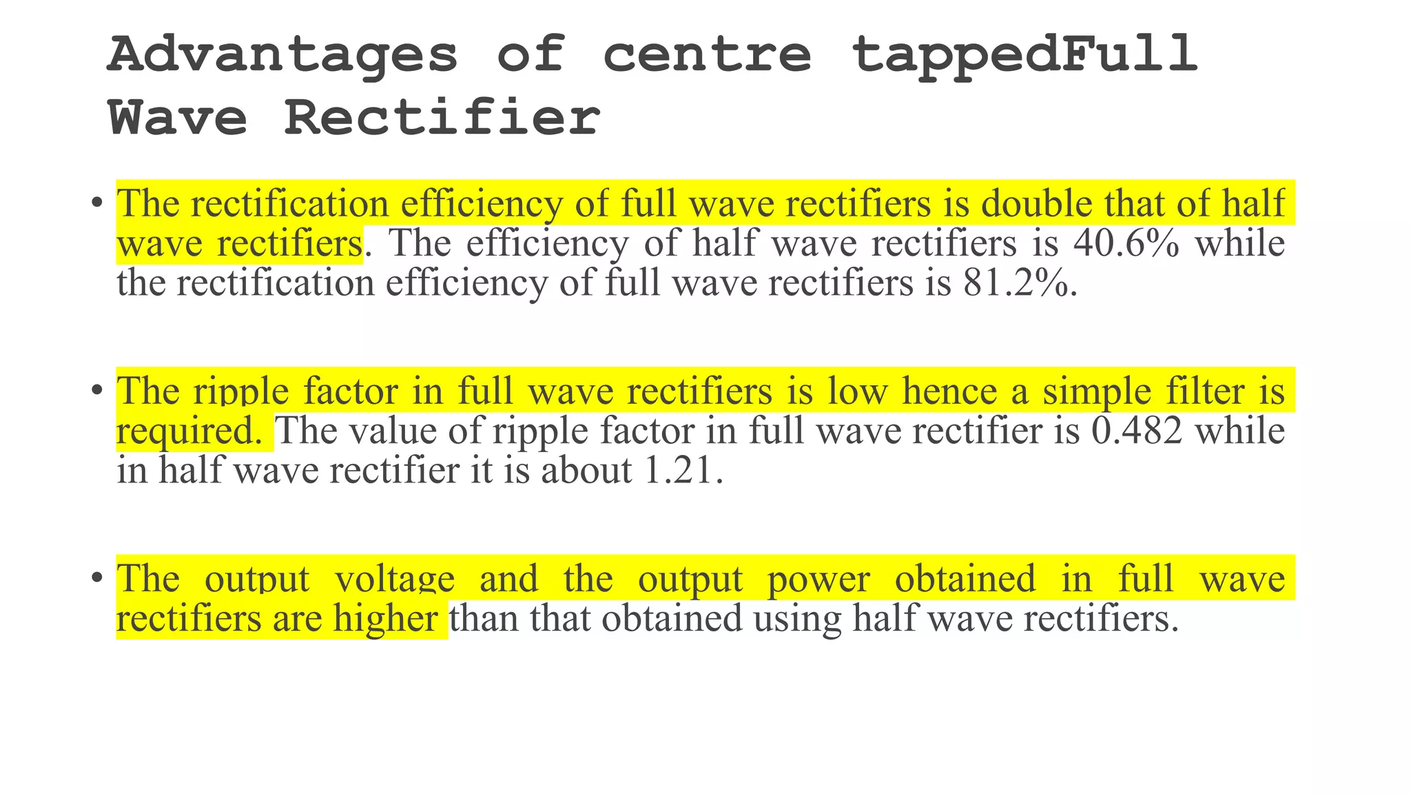Advantages of centre tappedFull
Wave Rectifier
• The rectification efficiency of full wave rectifiers is double that of half
wave rectifiers. The efficiency of half wave rectifiers is 40.6% while
the rectification efficiency of full wave rectifiers is 81.2%.
• The ripple factor in full wave rectifiers is low hence a simple filter is
required. The value of ripple factor in full wave rectifier is 0.482 while
in half wave rectifier it is about 1.21.
• The output voltage and the output power obtained in full wave
rectifiers are higher than that obtained using half wave rectifiers.
 