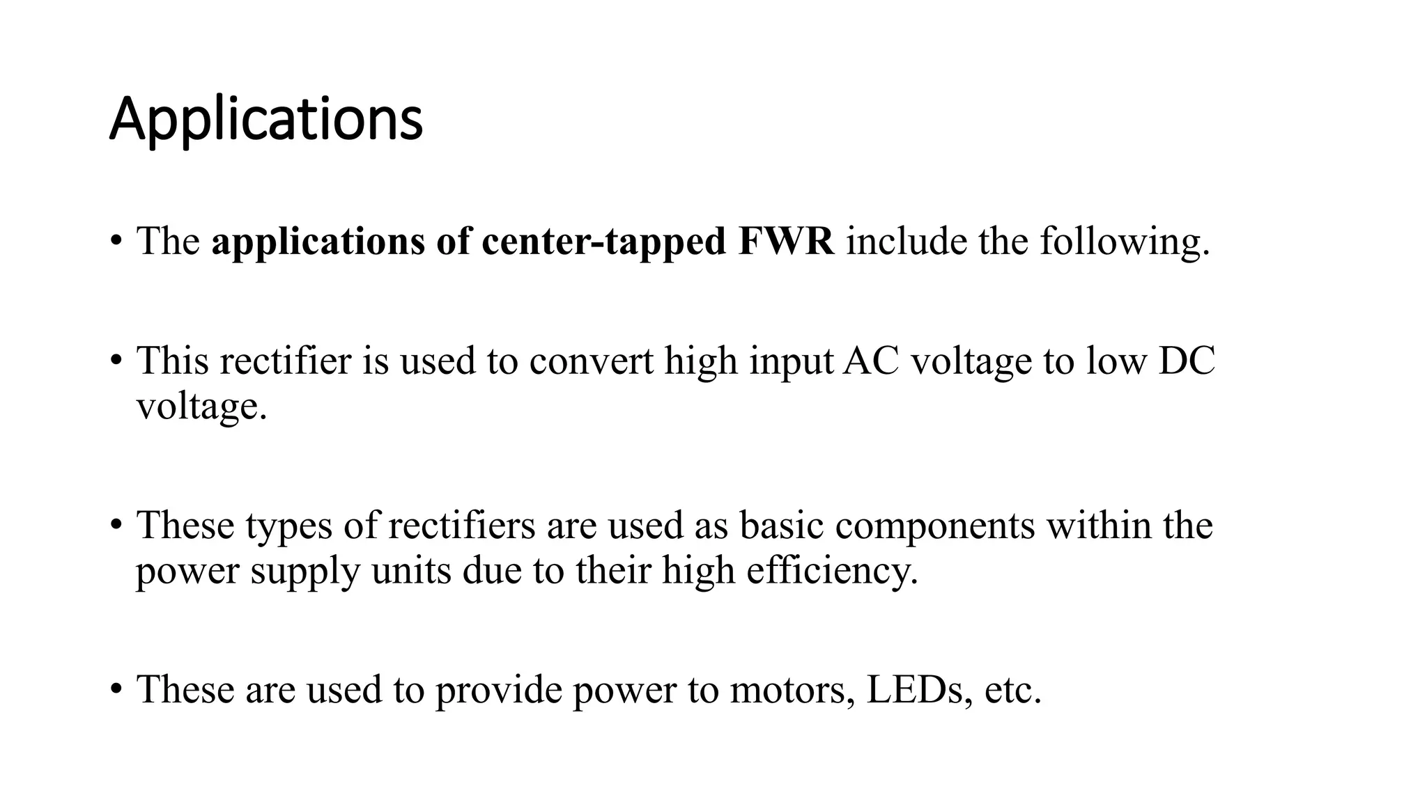 Applications
• The applications of center-tapped FWR include the following.
• This rectifier is used to convert high input AC voltage to low DC
voltage.
• These types of rectifiers are used as basic components within the
power supply units due to their high efficiency.
• These are used to provide power to motors, LEDs, etc.
 