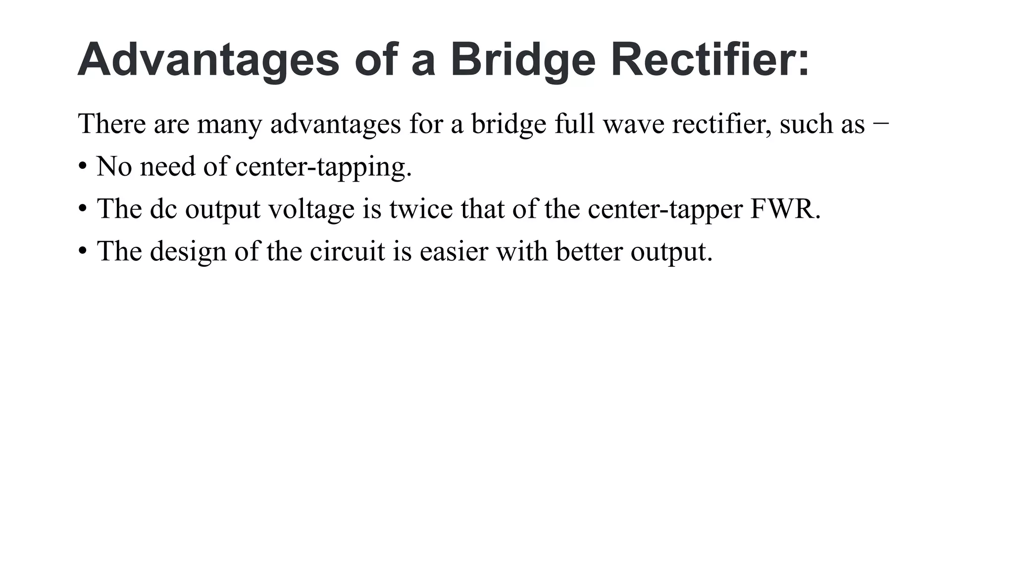 Advantages of a Bridge Rectifier:
There are many advantages for a bridge full wave rectifier, such as −
• No need of center-tapping.
• The dc output voltage is twice that of the center-tapper FWR.
• The design of the circuit is easier with better output.
 