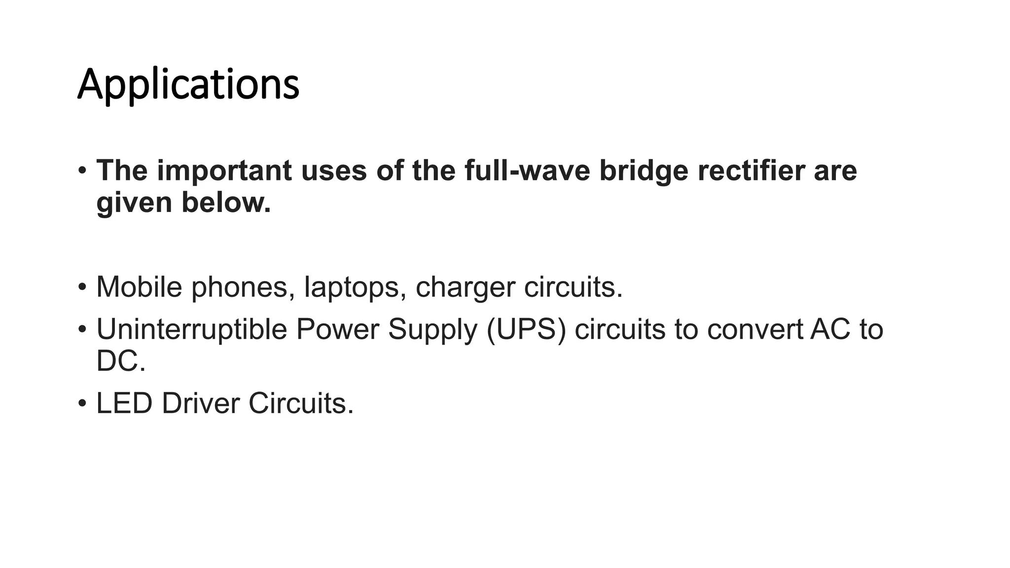 Applications
• The important uses of the full-wave bridge rectifier are
given below.
• Mobile phones, laptops, charger circuits.
• Uninterruptible Power Supply (UPS) circuits to convert AC to
DC.
• LED Driver Circuits.
 