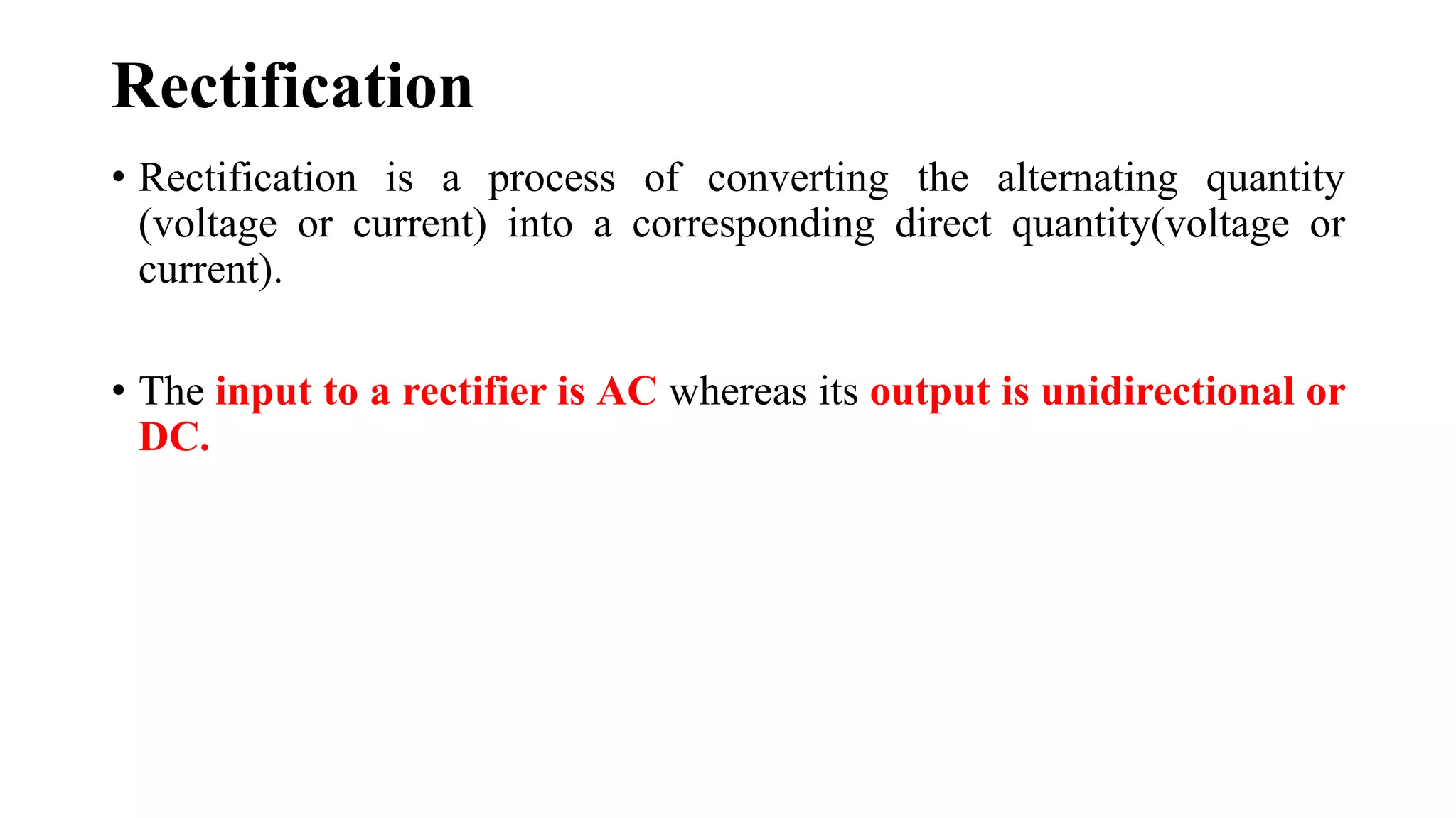 Rectification
• Rectification is a process of converting the alternating quantity
(voltage or current) into a corresponding direct quantity(voltage or
current).
• The input to a rectifier is AC whereas its output is unidirectional or
DC.
 