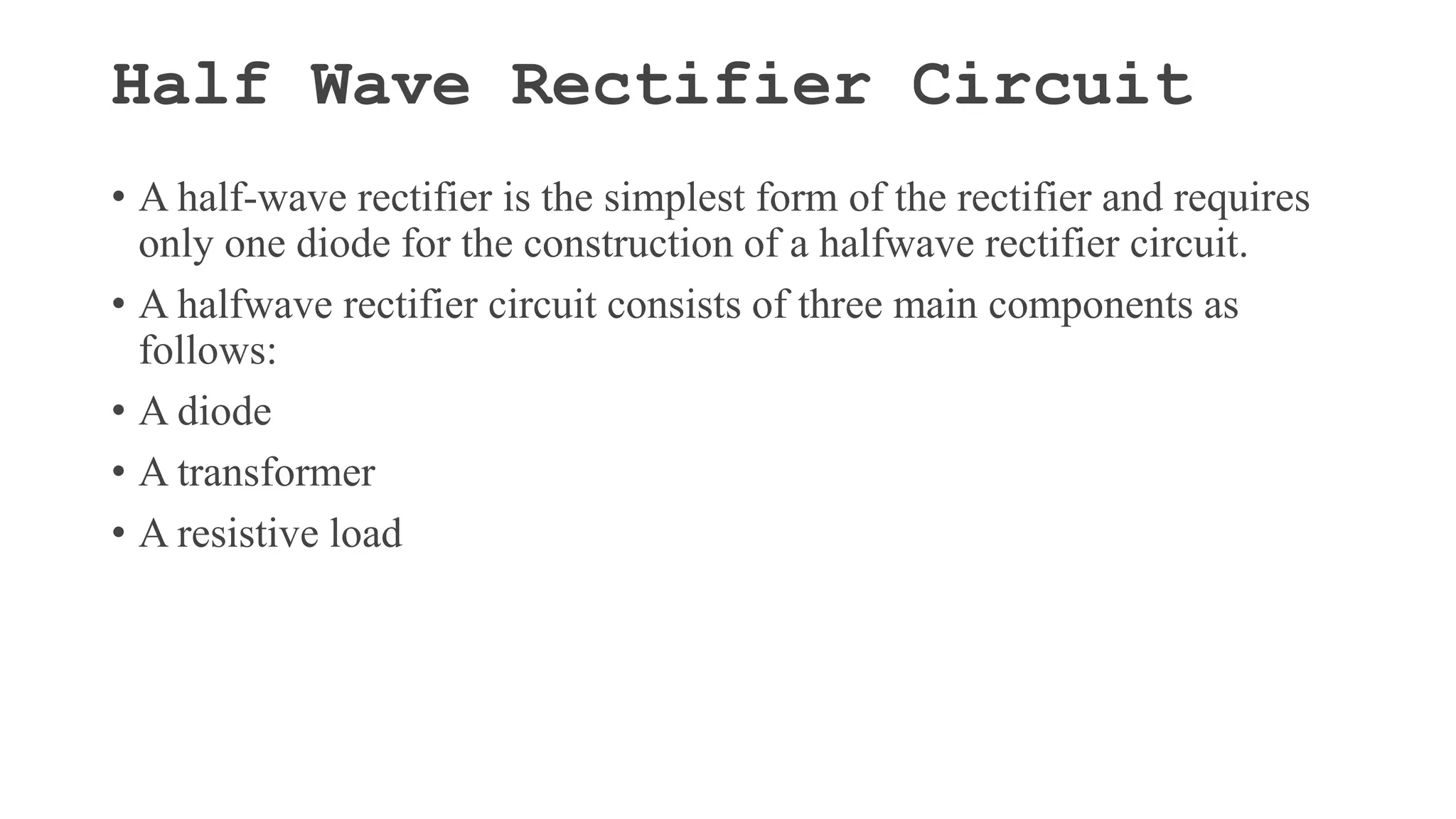Half Wave Rectifier Circuit
• A half-wave rectifier is the simplest form of the rectifier and requires
only one diode for the construction of a halfwave rectifier circuit.
• A halfwave rectifier circuit consists of three main components as
follows:
• A diode
• A transformer
• A resistive load
 