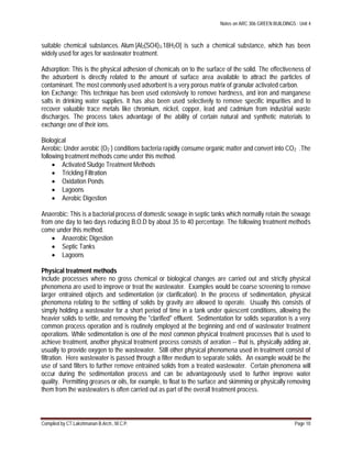 Notes on ARC 306 GREEN BUILDINGS : Unit 4
Compiled by CT.Lakshmanan B.Arch., M.C.P. Page 10
suitable chemical substances. Alum [Al2(SO4)3.18H2O] is such a chemical substance, which has been
widely used for ages for wastewater treatment.
Adsorption: This is the physical adhesion of chemicals on to the surface of the solid. The effectiveness of
the adsorbent is directly related to the amount of surface area available to attract the particles of
contaminant. The most commonly used adsorbent is a very porous matrix of granular activated carbon.
Ion Exchange: This technique has been used extensively to remove hardness, and iron and manganese
salts in drinking water supplies. It has also been used selectively to remove specific impurities and to
recover valuable trace metals like chromium, nickel, copper, lead and cadmium from industrial waste
discharges. The process takes advantage of the ability of certain natural and synthetic materials to
exchange one of their ions.
Biological
Aerobic: Under aerobic (O2 ) conditions bacteria rapidly consume organic matter and convert into CO2 .The
following treatment methods come under this method.
 Activated Sludge Treatment Methods
 Trickling Filtration
 Oxidation Ponds
 Lagoons
 Aerobic Digestion
Anaerobic: This is a bacterial process of domestic sewage in septic tanks which normally retain the sewage
from one day to two days reducing B.O.D by about 35 to 40 percentage. The following treatment methods
come under this method.
 Anaerobic Digestion
 Septic Tanks
 Lagoons
Physical treatment methods
Include processes where no gross chemical or biological changes are carried out and strictly physical
phenomena are used to improve or treat the wastewater. Examples would be coarse screening to remove
larger entrained objects and sedimentation (or clarification). In the process of sedimentation, physical
phenomena relating to the settling of solids by gravity are allowed to operate. Usually this consists of
simply holding a wastewater for a short period of time in a tank under quiescent conditions, allowing the
heavier solids to settle, and removing the "clarified" effluent. Sedimentation for solids separation is a very
common process operation and is routinely employed at the beginning and end of wastewater treatment
operations. While sedimentation is one of the most common physical treatment processes that is used to
achieve treatment, another physical treatment process consists of aeration -- that is, physically adding air,
usually to provide oxygen to the wastewater. Still other physical phenomena used in treatment consist of
filtration. Here wastewater is passed through a filter medium to separate solids. An example would be the
use of sand filters to further remove entrained solids from a treated wastewater. Certain phenomena will
occur during the sedimentation process and can be advantageously used to further improve water
quality. Permitting greases or oils, for example, to float to the surface and skimming or physically removing
them from the wastewaters is often carried out as part of the overall treatment process.
 