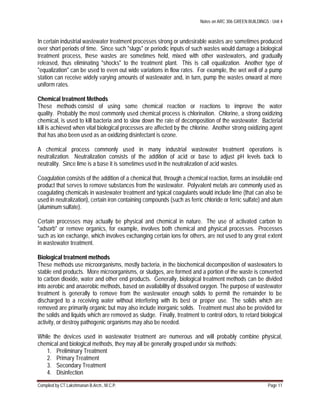 Notes on ARC 306 GREEN BUILDINGS : Unit 4
Compiled by CT.Lakshmanan B.Arch., M.C.P. Page 11
In certain industrial wastewater treatment processes strong or undesirable wastes are sometimes produced
over short periods of time. Since such "slugs" or periodic inputs of such wastes would damage a biological
treatment process, these wastes are sometimes held, mixed with other wastewaters, and gradually
released, thus eliminating "shocks" to the treatment plant. This is call equalization. Another type of
"equalization" can be used to even out wide variations in flow rates. For example, the wet well of a pump
station can receive widely varying amounts of wastewater and, in turn, pump the wastes onward at more
uniform rates.
Chemical treatment Methods
These methods consist of using some chemical reaction or reactions to improve the water
quality. Probably the most commonly used chemical process is chlorination. Chlorine, a strong oxidizing
chemical, is used to kill bacteria and to slow down the rate of decomposition of the wastewater. Bacterial
kill is achieved when vital biological processes are affected by the chlorine. Another strong oxidizing agent
that has also been used as an oxidizing disinfectant is ozone.
A chemical process commonly used in many industrial wastewater treatment operations is
neutralization. Neutralization consists of the addition of acid or base to adjust pH levels back to
neutrality. Since lime is a base it is sometimes used in the neutralization of acid wastes.
Coagulation consists of the addition of a chemical that, through a chemical reaction, forms an insoluble end
product that serves to remove substances from the wastewater. Polyvalent metals are commonly used as
coagulating chemicals in wastewater treatment and typical coagulants would include lime (that can also be
used in neutralization), certain iron containing compounds (such as ferric chloride or ferric sulfate) and alum
(aluminum sulfate).
Certain processes may actually be physical and chemical in nature. The use of activated carbon to
"adsorb" or remove organics, for example, involves both chemical and physical processes. Processes
such as ion exchange, which involves exchanging certain ions for others, are not used to any great extent
in wastewater treatment.
Biological treatment methods
These methods use microorganisms, mostly bacteria, in the biochemical decomposition of wastewaters to
stable end products. More microorganisms, or sludges, are formed and a portion of the waste is converted
to carbon dioxide, water and other end products. Generally, biological treatment methods can be divided
into aerobic and anaerobic methods, based on availability of dissolved oxygen. The purpose of wastewater
treatment is generally to remove from the wastewater enough solids to permit the remainder to be
discharged to a receiving water without interfering with its best or proper use. The solids which are
removed are primarily organic but may also include inorganic solids. Treatment must also be provided for
the solids and liquids which are removed as sludge. Finally, treatment to control odors, to retard biological
activity, or destroy pathogenic organisms may also be needed.
While the devices used in wastewater treatment are numerous and will probably combine physical,
chemical and biological methods, they may all be generally grouped under six methods:
1. Preliminary Treatment
2. Primary Treatment
3. Secondary Treatment
4. Disinfection
 