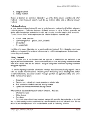Notes on ARC 306 GREEN BUILDINGS : Unit 4
Compiled by CT.Lakshmanan B.Arch., M.C.P. Page 12
5. Sludge Treatment
6. Tertiary Treatment
Degrees of treatment are sometimes indicated by use of the terms primary, secondary and tertiary
treatment. Tertiary treatment, properly, would be any treatment added onto or following secondary
treatment.
Preliminary Treatment
At most plants preliminary treatment is used to protect pumping equipment and facilitate subsequent
treatment processes. Preliminary devices are designed to remove or cut up the larger suspended and
floating solids, to remove the heavy inorganic solids, and to remove excessive amounts of oils or greases.
To effect the objectives of preliminary treatment, the following devices are commonly used:
 Screens -- rack, bar or fine
 Comminuting devices -- grinders, cutters, shredders
 Grit chambers
 Pre-aeration tanks
In addition to the above, chlorination may be used in preliminary treatment. Since chlorination may be used
at all stages in treatment, it is considered to be a method by itself. Preliminary treatment devices require
careful design and operation.
Primary Treatment
In this treatment, most of the settleable solids are separated or removed from the wastewater by the
physical process of sedimentation. When certain chemicals are used with primary sedimentation tanks,
some of the colloidal solids are also removed. Biological activity of the wastewater in primary treatment is
of negligible importance.
The purpose of primary treatment is to reduce the velocity of the wastewater sufficiently to permit solids to
settle and floatable material to surface. Therefore, primary devices may consist of settling tanks, clarifiers
or sedimentation tanks. Because of variations in design, operation, and application, settling tanks can be
divided into four general groups:
 Septic tanks
 Two story tanks -- Imhoff and several proprietary or patented units
 Plain sedimentation tank with mechanical sludge removal
 Upward flow clarifiers with mechanical sludge removal
When chemicals are used, other auxiliary units are employed. These are:
 Chemical feed units
 Mixing devices
 Flocculators
The results obtained by primary treatment, together with anaerobic sludge digestion as described
later, are such that they can be compared with the zone of degradation in stream self-purification. The use
of chlorine with primary treatment is discussed under the section on Preliminary Treatment.
 