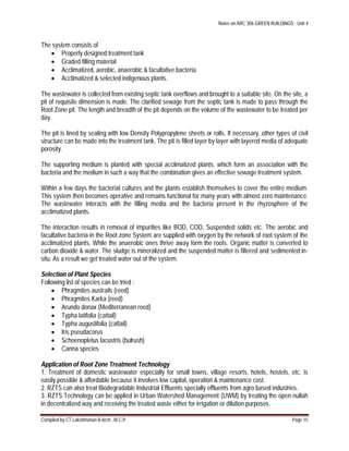Notes on ARC 306 GREEN BUILDINGS : Unit 4
Compiled by CT.Lakshmanan B.Arch., M.C.P. Page 15
The system consists of
 Properly designed treatment tank
 Graded filling material
 Acclimatized, aerobic, anaerobic & facultative bacteria
 Acclimatized & selected indigenous plants.
The wastewater is collected from existing septic tank overflows and brought to a suitable site. On the site, a
pit of requisite dimension is made. The clarified sewage from the septic tank is made to pass through the
Root Zone pit. The length and breadth of the pit depends on the volume of the wastewater to be treated per
day.
The pit is lined by sealing with low Density Polypropylene sheets or rolls. If necessary, other types of civil
structure can be made into the treatment tank. The pit is filled layer by layer with layered media of adequate
porosity.
The supporting medium is planted with special acclimatized plants, which form an association with the
bacteria and the medium in such a way that the combination gives an effective sewage treatment system.
Within a few days the bacterial cultures and the plants establish themselves to cover the entire medium.
This system then becomes operative and remains functional for many years with almost zero maintenance.
The wastewater interacts with the filling media and the bacteria present in the rhyzosphere of the
acclimatized plants.
The interaction results in removal of impurities like BOD, COD, Suspended solids etc. The aerobic and
facultative bacteria in the Root zone System are supplied with oxygen by the network of root system of the
acclimatized plants. While the anaerobic ones thrive away form the roots. Organic matter is converted to
carbon dioxide & water. The sludge is mineralized and the suspended matter is filtered and sedimented in-
situ. As a result we get treated water out of the system.
Selection of Plant Species
Following list of species can be tried :
 Phragmites austrails (reed)
 Phragmites Karka (reed)
 Arundo donax (Mediterranean reed)
 Typha latifolia (cattail)
 Typha augustifolia (cattail)
 Iris pseudacorus
 Schoenopletus lacustris (bulrush)
 Canna species
Application of Root Zone Treatment Technology
1. Treatment of domestic wastewater especially for small towns, village resorts, hotels, hostels, etc. is
easily possible & affordable because it involves low capital, operation & maintenance cost.
2. RZTS can also treat Biodegradable Industrial Effluents specially effluents from agro based industries.
3. RZTS Technology can be applied in Urban Watershed Management (UWM) by treating the open nullah
in decentralized way and receiving the treated waste either for irrigation or dilution purposes.
 