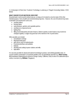 Notes on ARC 306 GREEN BUILDINGS : Unit 4
Compiled by CT.Lakshmanan B.Arch., M.C.P. Page 16
4. A trial project of Root Zone Treatment Technology is underway at Titagarh Generating Station, CESC
limited
WHAT CAN RECYCLED WATER BE USED FOR?
Recycled water can be used for almost any use, as long as it is treated to a level to make it fit for that
intended purpose from a health and environmental perspective . However, the cost of treatment may make
reclamation uneconomical for some uses.
 washing clothes
 ﬂushing toilets
 watering lawns, gardens and vegetable patches
 washing cars on grassed areas
 ﬁghting ﬁres
 ﬁlling ornamental ponds and water features ( Water in ponds or water features may need to be
changed regularly as algae may grow due to the nutrients in the recycled water)
Other possible uses include:
 Groundwater recharge
 Municipal landscapes
 golf courses and recreational parks.
 Environmental flows and wetlands
 Industry
 Washing and cooling in power stations and mills.
 Agriculture
It is now also possible for advanced treatment technology to produce safe drinking (potable) water. In
several countries wastewater is recycled for potable reuse via groundwater injection (e.g. Water Factory
21(Groundwater Replenishment system) in Orange County, California, USA) or where it is added directly to
surface reservoirs (e.g. NEWater, Singapore).
 