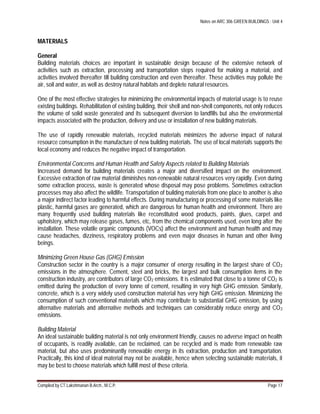 Notes on ARC 306 GREEN BUILDINGS : Unit 4
Compiled by CT.Lakshmanan B.Arch., M.C.P. Page 17
MATERIALS
General
Building materials choices are important in sustainable design because of the extensive network of
activities such as extraction, processing and transportation steps required for making a material, and
activities involved thereafter till building construction and even thereafter. These activities may pollute the
air, soil and water, as well as destroy natural habitats and deplete natural resources.
One of the most effective strategies for minimizing the environmental impacts of material usage is to reuse
existing buildings. Rehabilitation of existing building, their shell and non-shell components, not only reduces
the volume of solid waste generated and its subsequent diversion to landfills but also the environmental
impacts associated with the production, delivery and use or installation of new building materials.
The use of rapidly renewable materials, recycled materials minimizes the adverse impact of natural
resource consumption in the manufacture of new building materials. The use of local materials supports the
local economy and reduces the negative impact of transportation.
Environmental Concerns and Human Health and Safety Aspects related to Building Materials
Increased demand for building materials creates a major and diversified impact on the environment.
Excessive extraction of raw material diminishes non-renewable natural resources very rapidly. Even during
some extraction process, waste is generated whose disposal may pose problems. Sometimes extraction
processes may also affect the wildlife. Transportation of building materials from one place to another is also
a major indirect factor leading to harmful effects. During manufacturing or processing of some materials like
plastic, harmful gases are generated, which are dangerous for human health and environment. There are
many frequently used building materials like reconstituted wood products, paints, glues, carpet and
upholstery, which may release gases, fumes, etc, from the chemical components used, even long after the
installation. These volatile organic compounds (VOCs) affect the environment and human health and may
cause headaches, dizziness, respiratory problems and even major diseases in human and other living
beings.
Minimizing Green House Gas (GHG) Emission
Construction sector in the country is a major consumer of energy resulting in the largest share of CO2
emissions in the atmosphere. Cement, steel and bricks, the largest and bulk consumption items in the
construction industry, are contributors of large CO2 emissions. It is estimated that close to a tonne of CO2 is
emitted during the production of every tonne of cement, resulting in very high GHG emission. Similarly,
concrete, which is a very widely used construction material has very high GHG emission. Minimizing the
consumption of such conventional materials which may contribute to substantial GHG emission, by using
alternative materials and alternative methods and techniques can considerably reduce energy and CO2
emissions.
Building Material
An ideal sustainable building material is not only environment friendly, causes no adverse impact on health
of occupants, is readily available, can be reclaimed, can be recycled and is made from renewable raw
material, but also uses predominantly renewable energy in its extraction, production and transportation.
Practically, this kind of ideal material may not be available, hence when selecting sustainable materials, it
may be best to choose materials which fulfill most of these criteria.
 
