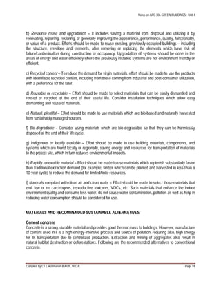 Notes on ARC 306 GREEN BUILDINGS : Unit 4
Compiled by CT.Lakshmanan B.Arch., M.C.P. Page 19
b) Resource reuse and upgradation – It includes saving a material from disposal and utilizing it by
renovating, repairing, restoring, or generally improving the appearance, performance, quality, functionality,
or value of a product. Efforts should be made to reuse existing, previously occupied buildings – including
the structure, envelope and elements, after removing or replacing the elements which have risk of
failure/contamination during construction or occupancy. Upgradation of systems should be done in the
areas of energy and water efficiency where the previously installed systems are not environment friendly or
efficient.
c) Recycled content – To reduce the demand for virgin materials, effort should be made to use the products
with identifiable recycled content, including from those coming from industrial and post-consumer utilization,
with a preference for the later.
d) Reusable or recyclable – Effort should be made to select materials that can be easily dismantled and
reused or recycled at the end of their useful life. Consider installation techniques which allow easy
dismantling and reuse of materials.
e) Natural, plentiful – Effort should be made to use materials which are bio-based and naturally harvested
from sustainably managed sources.
f) Bio-degradable – Consider using materials which are bio-degradable so that they can be harmlessly
disposed at the end of their life cycle.
g) Indigenous or locally available – Effort should be made to use building materials, components, and
systems which are found locally or regionally, saving energy and resources for transportation of materials
to the project site, which in turn reduces environmental impacts.
h) Rapidly renewable material – Effort should be made to use materials which replenish substantially faster
than traditional extraction demand (for example, timber which can be planted and harvested in less than a
10-year cycle) to reduce the demand for limited/finite resources.
i) Materials compliant with clean air and clean water – Effort should be made to select those materials that
emit few or no carcinogens, reproductive toxicants, VOCs, etc. Such materials that enhance the indoor
environment quality and consume less water, do not cause water contamination, pollution as well as help in
reducing water consumption should be considered for use.
MATERIALS AND RECOMMENDED SUSTAINABLE ALTERNATIVES
Cement concrete
Concrete is a strong, durable material and provides good thermal mass to buildings. However, manufacture
of cement used in it is a high energy-intensive process and source of pollution, requiring also, high energy
for its transportation due to centralized production. Extraction and mining of aggregates also result in
natural habitat destruction or deforestations. Following are the recommended alternatives to conventional
concrete:
 