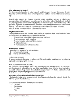 Notes on ARC 306 GREEN BUILDINGS : Unit 4
Compiled by CT.Lakshmanan B.Arch., M.C.P. Page 2
What is Rainwater harvesting?
The term rainwater harvesting is being frequently used these days, however, the concept of water
harvesting is not new for India. Water harvesting techniques had been evolved and developed centuries
ago.
Ground water resource gets naturally recharged through percolation. But due to indiscriminate
development and rapid urbainzation, exposed surface for soil has been reduced drastically with resultant
reduction in percolation of rainwater, thereby depleting ground water resource. Rainwater harvesting is the
process of augmenting the natural filtration of rainwater in to the underground formation by some artificial
methods."Conscious collection and storage of rainwater to cater to demands of water, for drinking,
domestic purpose & irrigation is termed as Rainwater Harvesting."
Why harvest rainwater ?
This is perhaps one of the most frequently asked question, as to why one should harvest rainwater. There
are many reasons but following are some of the important ones.
 To arrest ground water decline and augment ground water table
 To beneficiate water quality in aquifers
 To conserve surface water runoff during monsoon
 To reduce soil erosion
 To inculcate a culture of water conservation
How to harvest rainwater:
Broadly there are two ways of harvesting rainwater:
(i) Surface runoff harvesting
(ii) Roof top rainwater harvesting
Surface runoff harvesting:
In urban area rainwater flows away as surface runoff. This runoff could be caught and used for recharging
aquifers by adopting appropriate methods.
Roof top rainwater harvesting (RTRWH):
It is a system of catching rainwater where it falls. In rooftop harvesting, the roof becomes the catchments,
and the rainwater is collected from the roof of the house/building. It can either be stored in a tank or
diverted to artificial recharge system. This method is less expensive and very effective and if implemented
properly helps in augmenting the ground water level of the area.
Components of the roof top rainwater harvesting system
The illustrative design of the basic components of roof top rainwater harvesting system is given in the
following typical schematic diagram/
The system mainly constitutes of following sub components:
 Catchment
 Transportation
 First flush
 Filter
 