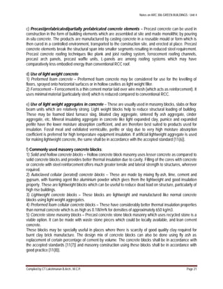 Notes on ARC 306 GREEN BUILDINGS : Unit 4
Compiled by CT.Lakshmanan B.Arch., M.C.P. Page 21
c) Precast/prefabricated/partially prefabricated concrete elements – Precast concrete can be used in
construction in the form of building elements which are assembled at site and made monolithic by pouring
in-situ concrete. The products are manufactured by casting concrete in a reusable mould or form which is
then cured in a controlled environment, transported to the construction site, and erected at place. Precast
concrete elements break the structural span into smaller segments resulting in reduced steel requirement.
Precast concrete roofing techniques like plank and joist roofing system, ferrocement roofing channels,
precast arch panels, precast waffle units, L-panels are among roofing systems which may have
comparatively less embodied energy than conventional RCC roof.
d) Use of light weight concrete
1) Preformed foam concrete – Preformed foam concrete may be considered for use for the levelling of
floors, sprayed onto horizontal surfaces or in hollow cavities as light weight filler.
2) Ferrocement – Ferrocement is a thin cement mortar laid over wire mesh (which acts as reinforcement). It
uses minimal material (particularly steel) which is reduced compared to conventional RCC.
e) Use of light weight aggregates in concrete – These are usually used in masonry blocks, slabs or floor
beam units which are relatively strong. Light weight blocks help to reduce structural loading of building.
These may be foamed blast furnace slag, bloated clay aggregate, sintered fly ash aggregate, cinder
aggregate, etc. Mineral insulating aggregate in concrete like light expanded clay, pumice and expanded
perlite have the lower moisture absorption coefficient, and are therefore best suited to products used for
insulation. Fossil meal and exfoliated vermiculite, perlite or slag due to very high moisture absorption
coefficient is preferred for high temperature equipment insulation. If artificial lightweight aggregate is used
for making lightweight concrete, the same shall be in accordance with the accepted standard [11(6)].
f) Commonly used masonry concrete blocks:
1) Solid and hollow concrete blocks – Hollow concrete block masonry uses lesser concrete as compared to
solid concrete blocks and provides better thermal insulation due to cavity. Filling of the cores with concrete
or concrete with steel reinforcement offers much greater tensile and lateral strength to structures, wherever
required.
2) Autoclaved cellular (aerated) concrete blocks – These are made by mixing fly-ash, lime, cement and
gypsum, with foaming agent like aluminium powder which gives them the lightweight and good insulation
property. These are lightweight blocks which can be useful to reduce dead load on structure, particularly of
high rise buildings.
3) Lightweight concrete blocks – These blocks are lightweight and manufactured like normal concrete
blocks using light weight aggregates.
4) Preformed foam cellular concrete blocks – These have considerably better thermal insulation properties
than normal concrete which is as high as 0.1W/m²k for densities of approximately 650 kg/m3.
5) Concrete stone masonry blocks – Precast concrete stone block masonry which uses recycled stone is a
viable option. It can be made with waste stone pieces which could be locally available, and lean cement
concrete.
These blocks may be specially useful in places where there is scarcity of good quality clay required for
burnt clay brick manufacture. The design mix of concrete blocks can also be done using fly ash as
replacement of certain percentage of cement by volume. The concrete blocks shall be in accordance with
the accepted standards [11(7)] and masonry construction using these blocks shall be in accordance with
good practice [11(8)].
 
