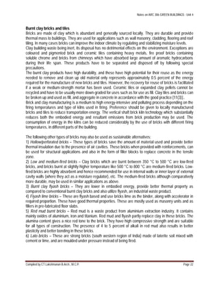 Notes on ARC 306 GREEN BUILDINGS : Unit 4
Compiled by CT.Lakshmanan B.Arch., M.C.P. Page 22
Burnt clay bricks and tiles
Bricks are made of clay which is abundant and generally sourced locally. They are durable and provide
thermal mass to buildings. They are used for applications such as wall masonry, cladding, flooring and roof
tiling. In many cases bricks can improve the indoor climate by regulating and stabilizing moisture levels.
Clay building waste being inert, its disposal has no detrimental effects on the environment. Exceptions are
coloured and pigmented brick and ceramic tiles containing heavy metals, fire proof bricks containing
soluble chrome and bricks from chimneys which have absorbed large amount of aromatic hydrocarbons
during their life span. These products have to be separated and disposed off by following special
precautions.
The burnt clay products have high durability, and these have high potential for their reuse as the energy
needed to remove and clean up old material only represents approximately 0.5 percent of the energy
required for the manufacture of new bricks and tiles. However, the recovery for reuse of bricks is facilitated
if a weak or medium-strength mortar has been used. Ceramic tiles or expanded clay pellets cannot be
recycled and have to be usually more down-graded for uses such as for use as fill. Clay tiles and bricks can
be broken up and used as fill, and aggregate in concrete in accordance with the good practice [11(3)]..
Brick and clay manufacturing is a medium to high energy-intensive and polluting process depending on the
firing temperatures and type of kilns used in firing. Preference should be given to locally manufactured
bricks and tiles to reduce transportation energy. The vertical shaft brick kiln technology which substantially
reduces both the embodied energy and resultant emissions from brick production may be used. The
consumption of energy in the kilns can be reduced considerably by the use of bricks with different firing
temperatures, in different parts of the building.
The following other types of bricks may also be used as sustainable alternatives:
1) Hollow/perforated bricks – These types of bricks save the amount of material used and provide better
thermal insulation due to the presence of air cavities. These bricks when provided with reinforcements, can
be used for structural applications and also in the form of filler blocks to replace concrete in the tensile
zone.
2) Low and medium-fired bricks – Clay bricks which are burnt between 350 °C to 500 °C are low-fired
bricks, and bricks burnt at slightly higher temperature like 500 °C to 800 °C are medium-fired bricks. Low-
fired bricks are highly absorbent and hence recommended for use in internal walls or inner layer of external
cavity walls (where they act as a moisture regulator), etc. The medium-fired bricks although comparatively
more durable, may be used in similar applications as above.
3) Burnt clay flyash bricks – They are lower in embodied energy, provide better thermal property as
compared to conventional burnt clay bricks and also utilize flyash, an industrial waste product.
4) Flyash lime bricks – These are flyash based and use bricks lime as the binder, along with accelerator in
required proportion. These have good thermal properties. These are mostly used as masonry units and as
fillers in pre-fabricated floor slabs.
5) Red mud burnt bricks – Red mud is a waste product from aluminium extraction industry. It contains
mainly oxides of aluminium, iron and titanium. Red mud and flyash partly replace clay in these bricks. The
alumina content gives a nice red tone to the brick. They have high compressive strength and are suitable
for all types of construction. The presence of 4 to 5 percent of alkali in red mud also results in better
plasticity and better bonding in these bricks.
6) Lato bricks – These are strong bricks (south western region of India) made of laterite soil mixed with
cement or lime, and are moulded under pressure instead of being fired.
 