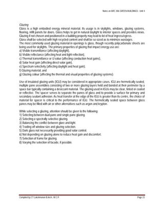 Notes on ARC 306 GREEN BUILDINGS : Unit 4
Compiled by CT.Lakshmanan B.Arch., M.C.P. Page 23
Glazing
Glass is a high embodied energy mineral material. Its usage is in skylights, windows, glazing systems,
flooring, infill panels for doors. Glass helps to get in natural daylight to interior spaces and provides views.
Glazing if not chosen and positioned in a building properly may lead to lot of heat ingress/egress.
Glass shall be selected with high recycled content and shall be so sized as to minimize wastages.
The most commonly used glazing material in openings is glass, though recently polycarbonate sheets are
being used for skylights. The primary properties of glazing that impact energy use are:
a) Visible transmittance (affecting daylight),
b) Visible reflectance (affecting heat and light reflection),
c) Thermal transmittance or U value (affecting conduction heat gains),
d) Solar heat gain (affecting direct solar gain),
e) Spectrum selectivity (affecting daylight and heat gain),
f) Glazing material, and
g) Glazing colour (affecting the thermal and visual properties of glazing systems).
Use of insulated glazing units (IGU) may be considered in appropriate cases. IGU are hermetically sealed,
multiple pane assemblies consisting of two or more glazing layers held and bonded at their perimeter by a
space bar typically containing a desiccant material. The glazing used in IGUs may be clear, tinted or coated
or reflective. The spacer serves to separate the panes of glass and to provide a surface for primary and
secondary sealant adhesion. As heat transfer at the edge of the IGU is greater than its centre, the choice of
material for spacer is critical to the performance of IGU. The hermetically sealed space between glass
panes may be filled with air or other alternatives such as argon and krypton.
While selecting a glazing, attention should be given to the following:
1) Selecting between dual pane and single pane glazing.
2) Selecting a spectrally selective glazing.
3) Balancing the conflict between glare and light.
4) Trading off window size and glazing selection.
5) Dark glass not necessarily providing good solar control.
6) Not depending on glazing alone to reduce heat gain and discomfort.
7) Selection of frame for glazing.
8) Varying the selection of facade, if possible.
 