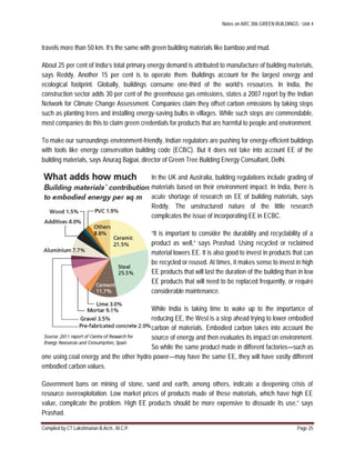 Notes on ARC 306 GREEN BUILDINGS : Unit 4
Compiled by CT.Lakshmanan B.Arch., M.C.P. Page 25
travels more than 50 km. It’s the same with green building materials like bamboo and mud.
About 25 per cent of India’s total primary energy demand is attributed to manufacture of building materials,
says Reddy. Another 15 per cent is to operate them. Buildings account for the largest energy and
ecological footprint. Globally, buildings consume one-third of the world’s resources. In India, the
construction sector adds 30 per cent of the greenhouse gas emissions, states a 2007 report by the Indian
Network for Climate Change Assessment. Companies claim they offset carbon emissions by taking steps
such as planting trees and installing energy-saving bulbs in villages. While such steps are commendable,
most companies do this to claim green credentials for products that are harmful to people and environment.
To make our surroundings environment-friendly, Indian regulators are pushing for energy-efficient buildings
with tools like energy conservation building code (ECBC). But it does not take into account EE of the
building materials, says Anurag Bajpai, director of Green Tree Building Energy Consultant, Delhi.
In the UK and Australia, building regulations include grading of
materials based on their environment impact. In India, there is
acute shortage of research on EE of building materials, says
Reddy. The unstructured nature of the little research
complicates the issue of incorporating EE in ECBC.
“It is important to consider the durability and recyclability of a
product as well,” says Prashad. Using recycled or reclaimed
material lowers EE. It is also good to invest in products that can
be recycled or reused. At times, it makes sense to invest in high
EE products that will last the duration of the building than in low
EE products that will need to be replaced frequently, or require
considerable maintenance.
While India is taking time to wake up to the importance of
reducing EE, the West is a step ahead trying to lower embodied
carbon of materials. Embodied carbon takes into account the
source of energy and then evaluates its impact on environment.
So while the same product made in different factories—such as
one using coal energy and the other hydro power—may have the same EE, they will have vastly different
embodied carbon values.
Government bans on mining of stone, sand and earth, among others, indicate a deepening crisis of
resource overexploitation. Low market prices of products made of these materials, which have high EE
value, complicate the problem. High EE products should be more expensive to dissuade its use,” says
Prashad.
 