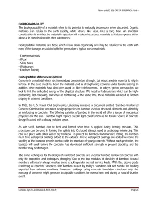 Notes on ARC 306 GREEN BUILDINGS : Unit 4
Compiled by CT.Lakshmanan B.Arch., M.C.P. Page 26
BIODEGRADABILITY
The biodegradability of a material refers to its potential to naturally decompose when discarded. Organic
materials can return to the earth rapidly, while others, like steel, take a long time. An important
consideration is whether the material in question will produce hazardous materials as it decomposes, either
alone or in combination with other substances.
Biodegradable materials are those which break down organically and may be returned to the earth with
none of the damage associated with the generation of typical waste materials.
• Earthen materials
• Wood
• Straw bales
• Wool carpet
• Linoleum flooring
Biodegradable Materials in Concrete
Concrete is a material which has tremendous compression strength, but needs another material to help in
tension. In the past, steel has been the material used in strengthening concrete under tensile loading. In
addition, other materials have also been used i.e. fiber reinforcement. In today’s ‘green’ construction, we
look to limit the embodied energy of the physical structure. We need to find materials which can be high-
performing, fast-renewing, and serve as reinforcing. At the same time, these materials will need to function
properly in extreme conditions.
In 1966, the U.S. Naval Civil Engineering Laboratory released a document entitled ‘Bamboo Reinforced
Concrete Construction’ and noted design properties for bamboo used as structural elements and ultimately
as reinforcing in concrete. The differing varieties of bamboo in the world will offer a range of mechanical
properties for this use. Bamboo might replace steel in light construction as the tensile source in concrete
design if coated with a decay-resistant cover.
As with steel, bamboo can be bent and formed when heat is applied during forming pressure. This
procedure can be used in forming the splints into C-shaped stirrups used as anchorage reinforcing. This
can take place with either wet or dry bamboo. To protect the bamboo from moisture rotting, the bamboo
must have waterproof coatings added to the exterior. These waterproof coatings are added to reduce the
swelling of the bamboo when in contact with the moisture of young concrete. Without such protection, the
bamboo will swell before the concrete has developed sufficient strength to prevent cracking, and the
member may be damaged.
The same techniques for the design of reinforced concrete are used for bamboo reinforced concrete with
only the properties and techniques changing. Due to the low modulus of elasticity of bamboo, flexural
members will nearly always develop some cracking under normal service loads. With this, above grade
reinforcing of concrete structures with bamboo treated by today’s standards will not handle the loading
expected from extreme conditions. However, buildings using concrete foundation structures only, the
massing of concrete might generate acceptable conditions for normal use, and during a natural disaster
event.
 