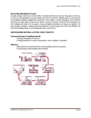 Notes on ARC 306 GREEN BUILDINGS : Unit 4
Compiled by CT.Lakshmanan B.Arch., M.C.P. Page 28
RECYCLING AND REUSE OF GLASS
A simple analogy; medicines are vital to all life to maintain health and cure disease. Drug abuse is when we
use these in an inappropriate way and actually cause harm to ourselves. Similarly, glass is a vital element
in our buildings bringing in daylight and a connection to the outdoors. Just like drug abuse, when architects
and clients use glass with no respect to the climate and site, it becomes a deterrent to the operating cost
of the building and health of its occupants. Energy and lighting simulations can help you to optimize the
glass quantity, orientation, shading and thermal properties as well as guides like ECBC and ASHRAE can
assist in the building design. If used intelligently “Glass can be Green”.
GREEN BUILDING MATERIAL & SYSTEM : BASIC CONCEPTS
Environmental impact of building materials
• Through consumption of resources
• Through production of resources (by-products, wastes, pollution, recyclables)
Objectives
• Make informed environmental choices about building materials and systems
• Careful design & understanding about materials
 