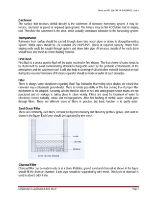 Notes on ARC 306 GREEN BUILDINGS : Unit 4
Compiled by CT.Lakshmanan B.Arch., M.C.P. Page 3
Catchment
The surface that receives rainfall directly is the catchment of rainwater harvesting system. It may be
terrace, courtyard, or paved or unpaved open ground. The terrace may be flat RCC/stone roof or sloping
roof. Therefore the catchment is the area, which actually contributes rainwater to the harvesting system.
Transportation
Rainwater from rooftop should be carried through down take water pipes or drains to storage/harvesting
system. Water pipes should be UV resistant (ISI HDPE/PVC pipes) of required capacity. Water from
sloping roofs could be caught through gutters and down take pipe. At terraces, mouth of the each drain
should have wire mesh to restrict floating material.
First Flush
First flush is a device used to flush off the water received in first shower. The first shower of rains needs to
be flushed-off to avoid contaminating storable/rechargeable water by the probable contaminants of the
atmosphere and the catchment roof. It will also help in cleaning of silt and other material deposited on roof
during dry seasons Provisions of first rain separator should be made at outlet of each drainpipe.
Filter
There is always some skepticism regarding Roof Top Rainwater Harvesting since doubts are raised that
rainwater may contaminate groundwater. There is remote possibility of this fear coming true if proper filter
mechanism is not adopted. Secondly all care must be taken to see that underground sewer drains are not
punctured and no leakage is taking place in close vicinity. Filters are used fro treatment of water to
effectively remove turbidity, colour and microorganisms. After first flushing of rainfall, water should pass
through filters. There are different types of filters in practice, but basic function is to purify water.
Sand Gravel Filter
These are commonly used filters, constructed by brick masonry and filleted by pebbles, gravel, and sand as
shown in the figure. Each layer should be separated by wire mesh.
Charcoal Filter
Charcoal filter can be made in-situ or in a drum. Pebbles, gravel, sand and charcoal as shown in the figure
should fill the drum or chamber. Each layer should be separated by wire mesh. Thin layer of charcoal is
used to absorb odor if any.
 