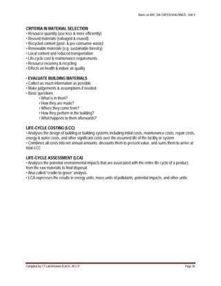 Notes on ARC 306 GREEN BUILDINGS : Unit 4
Compiled by CT.Lakshmanan B.Arch., M.C.P. Page 30
CRITERIA IN MATERIAL SELECTION:
• Resource quantity (use less & more efficiently)
• Reused materials (salvaged & reused)
• Recycled content (post- & pre-consumer waste)
• Renewable materials (e.g. sustainable forestry)
• Local content and reduced transportation
• Life-cycle cost & maintenance requirements
• Resource recovery & recycling
• Effects on health & indoor air quality
• EVALUATE BUILDING MATERIALS
• Collect as much information as possible
• Make judgements & assumptions if needed
• Basic questions
• What is in them?
• How they are made?
• Where they come from?
• How they perform in the building?
• What happens to them afterwards?
LIFE-CYCLE COSTING (LCC)
• Analyses the design of building or building systems including initial costs, maintenance costs, repair costs,
energy & water costs, and other significant costs over the assumed life of the facility or system
• Combines all costs into net annual amounts, discounts them to present value, and sums them to arrive at
total LCC
LIFE-CYCLE ASSESSMENT (LCA)
• Analyses the potential environmental impacts that are associated with the entire life cycle of a product,
from the raw materials to final disposal
• Also called “cradle-to-grave” analysis
• LCA expresses the results in energy units, mass units of pollutants, potential impacts, and other units
 
