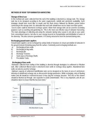 Notes on ARC 306 GREEN BUILDINGS : Unit 4
Compiled by CT.Lakshmanan B.Arch., M.C.P. Page 5
METHODS OF ROOF TOP RAINWATER HARVESTING
Storage of Direct use
In this method rain water collected from the roof of the building is diverted to a storage tank. The storage
tank has to be designed according to the water requirements, rainfall and catchment availability. Each
drainpipe should have mesh filter at mouth and first flush device followed by filtration system before
connecting to the storage tank. It is advisable that each tank should have excess water over flow system.
Excess water could be diverted to recharge system. Water from storage tank can be used for secondary
purposes such as washing and gardening etc. This is the most cost effective way of rainwater harvesting.
The main advantage of collecting and using the rainwater during rainy season is not only to save water
from conventional sources, but also to save energy incurred on transportation and distribution of water at
the doorstep. This also conserve groundwater, if it’s being extracted to meet the demand during rains.
Recharging ground water aquifers
Ground water aquifers can be recharged by various kinds of structures to ensure percolation of rainwater in
the ground instead of draining away from the surface. Commonly used recharging methods are:-
a) Recharging of bore wells
b) Recharging of dug wells.
c) Recharge pits
d) Recharge Trenches
e) Soak ways or Recharge Shafts
f) Percolation Tanks
Recharging of bore wells
Rainwater collected from rooftop of the building is diverted through drainpipes to settlement or filtration
tank. After settlement filtered water is diverted to bore wells to recharge deep aquifers. Abandoned bore
wells can also be used for recharge.
Optimum capacity of settlement tank/filtration tank can be designed on the basis of area of catchement,
intensity of rainfall and recharge rate as discussed in design parameters. While recharging, entry of floating
matter and silt should be restricted because it may clog the recharge structure. "first one or two shower
should be flushed out through rain separator to avoid contamination. This is very important, and all care
should be taken to ensure that this has been done."
 