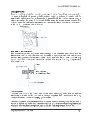 Notes on ARC 306 GREEN BUILDINGS : Unit 4
Compiled by CT.Lakshmanan B.Arch., M.C.P. Page 7
Recharge Trenches
Recharge trench in provided where upper impervious layer of soil is shallow. It is a trench excavated on
the ground and refilled with porous media like pebbles, boulder or brickbats. it is usually made for
harvesting the surface runoff. Bore wells can also be provided inside the trench as recharge shafts to
enhance percolation. The length of the trench is decided as per the amount of runoff expected. This
method is suitable for small houses, playgrounds, parks and roadside drains. The recharge trench can be
of size 0.50 to 1.0 m wide and 1.0 to 1.5 m deep.
Soak away or Recharge Shafts
Soak away or recharge shafts are provided where upper layer of soil is alluvial or less pervious. These are
bored hole of 30 cm dia. up to 10 to 15 m deep, depending on depth of pervious layer. Bore should be
lined with slotted/perforated PVC/MS pipe to prevent collapse of the vertical sides. At the top of soak away
required size sump is constructed to retain runoff before the filters through soak away. Sump should be
filled with filter media.
Percolation tanks
Percolation tanks are artificially created surface water bodies, submerging a land area with adequate
permeability to facilitate sufficient percolation to recharge the ground water. These can be built in big
campuses where land is available and topography is suitable.
Surface run-off and roof top water can be diverted to this tank. Water accumulating in the tank percolates in
the solid to augment the ground water. The stored water can be used directly for gardening and raw use.
Percolation tanks should be built in gardens, open spaces and roadside green belts of urban area.
 