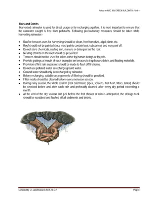 Notes on ARC 306 GREEN BUILDINGS : Unit 4
Compiled by CT.Lakshmanan B.Arch., M.C.P. Page 8
Do's and Don’ts
Harvested rainwater is used for direct usage or for recharging aquifers. It is most important to ensure that
the rainwater caught is free from pollutants. Following precautionary measures should be taken while
harvesting rainwater:-
 Roof or terraces uses for harvesting should be clean, free from dust, algal plants etc.
 Roof should not be painted since most paints contain toxic substances and may peel off.
 Do not store chemicals, rusting iron, manure or detergent on the roof.
 Nesting of birds on the roof should be prevented.
 Terraces should not be used for toilets either by human beings or by pets.
 Provide gratings at mouth of each drainpipe on terraces to trap leaves debris and floating materials.
 Provision of first rain separator should be made to flush off first rains.
 Do not use polluted water to recharge ground water.
 Ground water should only be recharged by rainwater.
 Before recharging, suitable arrangements of filtering should be provided.
 Filter media should be cleaned before every monsoon season.
 During rainy season, the whole system (roof catchment, pipes, screens, first flush, filters, tanks) should
be checked before and after each rain and preferably cleaned after every dry period exceeding a
month.
 At the end of the dry season and just before the first shower of rain is anticipated, the storage tank
should be scrubbed and flushed off all sediments and debris.
 