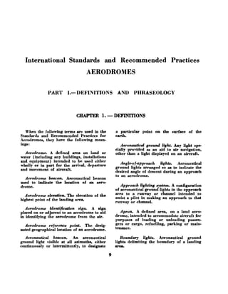International Standards and Recommended Practices
AERODROMES
PART I.- DEFINITIONS AND PHRASEOLOGY
CaAPTER 1
.-DEFINITIONS
When the following terme are used in the
Standarde and Recommended Practices for
Aerodromes, they have the following mean-
inge:
Aerodrome. A defined area on land or
water (including any buildings, inetdatione
and equipment) intended to be ueed either
wholly or in part for the arrival, departure
and movement of aircraft.
Aerodrome beacon, Aeronautical beacon
used to indicate the location of an aero-
drome.
Aerodrome elevation, The elevation of the
highest point of the landing area.
a particular point on the enrface of the
earth.
Aeronautical ground light. Any light spe-
cially provided as an aid to air navigation,
other than a light displayed on an aircraft.
Angle-of-approach Zighk. Aeronautical
ground lighte arranged so as to indicate the
deeired angle of descent during an approach
to an aerodrome.
Approach lighting system, A configuration
of aeronautical ground Iighte in the approach
area to a runway or channel intended to
aeeist a pilot in making an approach to that
runway or channel.
Aerodrome identif;cation sign. A sign
placed on or adjacent to an aerodrome to aid Apron. A defined area, on a land aero-
in identifying the aerodrome from the air. drome, intended to accommodate aircraft for
purpoees of loading or unloading paseen-
Aerodrome reference pain+ The desig. ger8 Or cargo, refuellin%, pmking or main-
mated geographical location of an aerodrome. tenance*
Aeronautical beacon. An aeronautical Boundary lights. Aeronautical ground
ground light visible at all azimuths, either lights delimiting the boundary of a landing
continuouely or intermittently, to designate area
 
